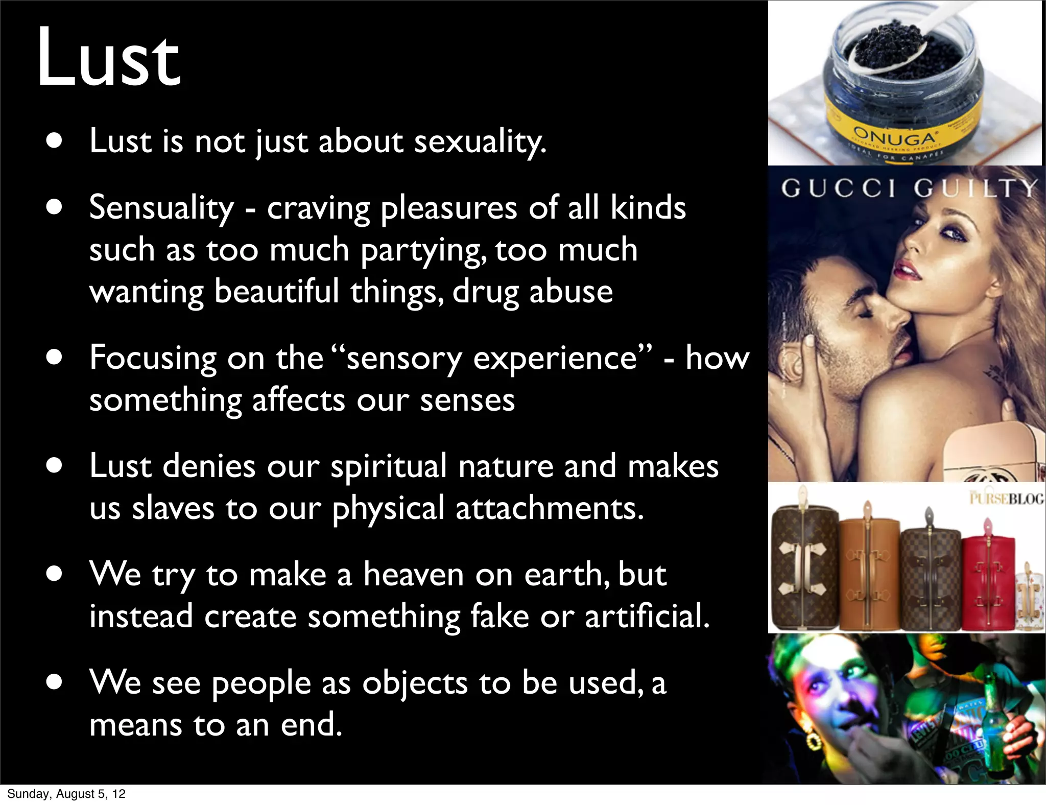 Lust
      •      Lust is not just about sexuality.

      •      Sensuality - craving pleasures of all kinds
             such as too much partying, too much
             wanting beautiful things, drug abuse

      •      Focusing on the “sensory experience” - how
             something affects our senses

      •      Lust denies our spiritual nature and makes
             us slaves to our physical attachments.

      •      We try to make a heaven on earth, but
             instead create something fake or artiﬁcial.

      •      We see people as objects to be used, a
             means to an end.
Sunday, August 5, 12
 