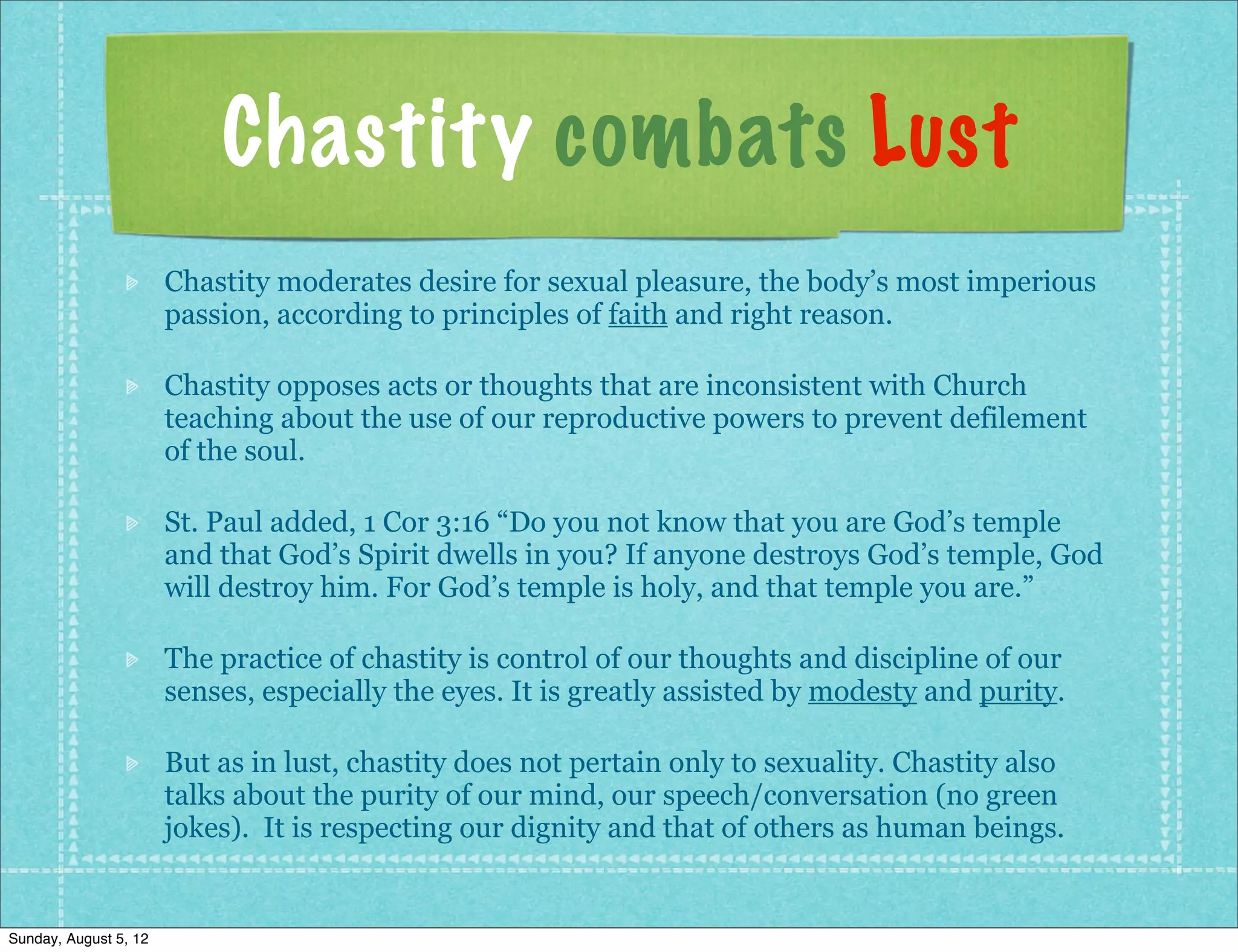 Chastity combats Lust
                       Chastity moderates desire for sexual pleasure, the body’s most imperious
                       passion, according to principles of faith and right reason.

                       Chastity opposes acts or thoughts that are inconsistent with Church
                       teaching about the use of our reproductive powers to prevent defilement
                       of the soul.

                       St. Paul added, 1 Cor 3:16 “Do you not know that you are God’s temple
                       and that God’s Spirit dwells in you? If anyone destroys God’s temple, God
                       will destroy him. For God’s temple is holy, and that temple you are.”

                       The practice of chastity is control of our thoughts and discipline of our
                       senses, especially the eyes. It is greatly assisted by modesty and purity.

                       But as in lust, chastity does not pertain only to sexuality. Chastity also
                       talks about the purity of our mind, our speech/conversation (no green
                       jokes). It is respecting our dignity and that of others as human beings.


Sunday, August 5, 12
 