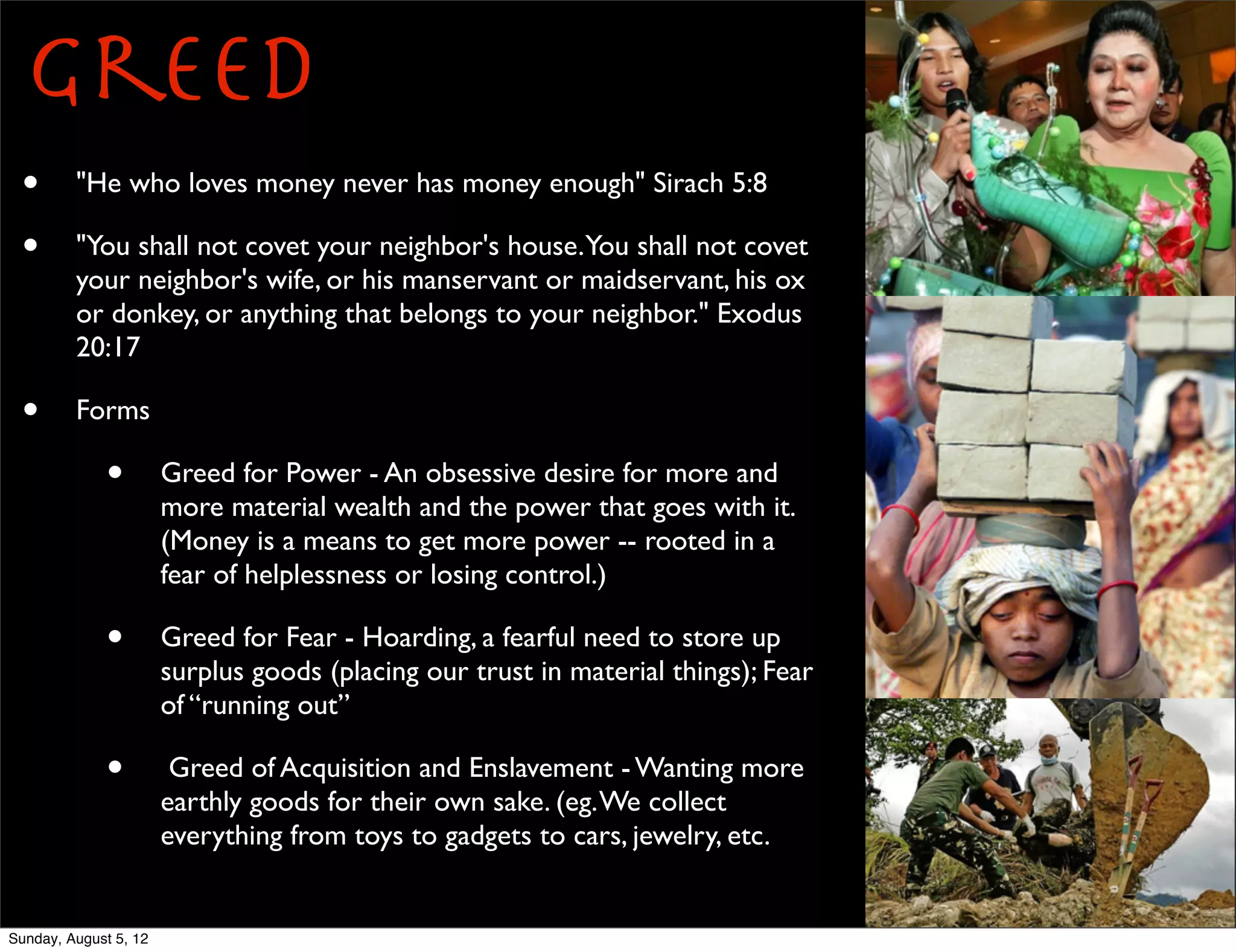 Greed
 •       "He who loves money never has money enough" Sirach 5:8

 •       "You shall not covet your neighbor's house.You shall not covet
         your neighbor's wife, or his manservant or maidservant, his ox
         or donkey, or anything that belongs to your neighbor." Exodus
         20:17

 •       Forms

             •         Greed for Power - An obsessive desire for more and
                       more material wealth and the power that goes with it.
                       (Money is a means to get more power -- rooted in a
                       fear of helplessness or losing control.)

             •         Greed for Fear - Hoarding, a fearful need to store up
                       surplus goods (placing our trust in material things); Fear
                       of “running out”

             •          Greed of Acquisition and Enslavement - Wanting more
                       earthly goods for their own sake. (eg. We collect
                       everything from toys to gadgets to cars, jewelry, etc.


Sunday, August 5, 12
 