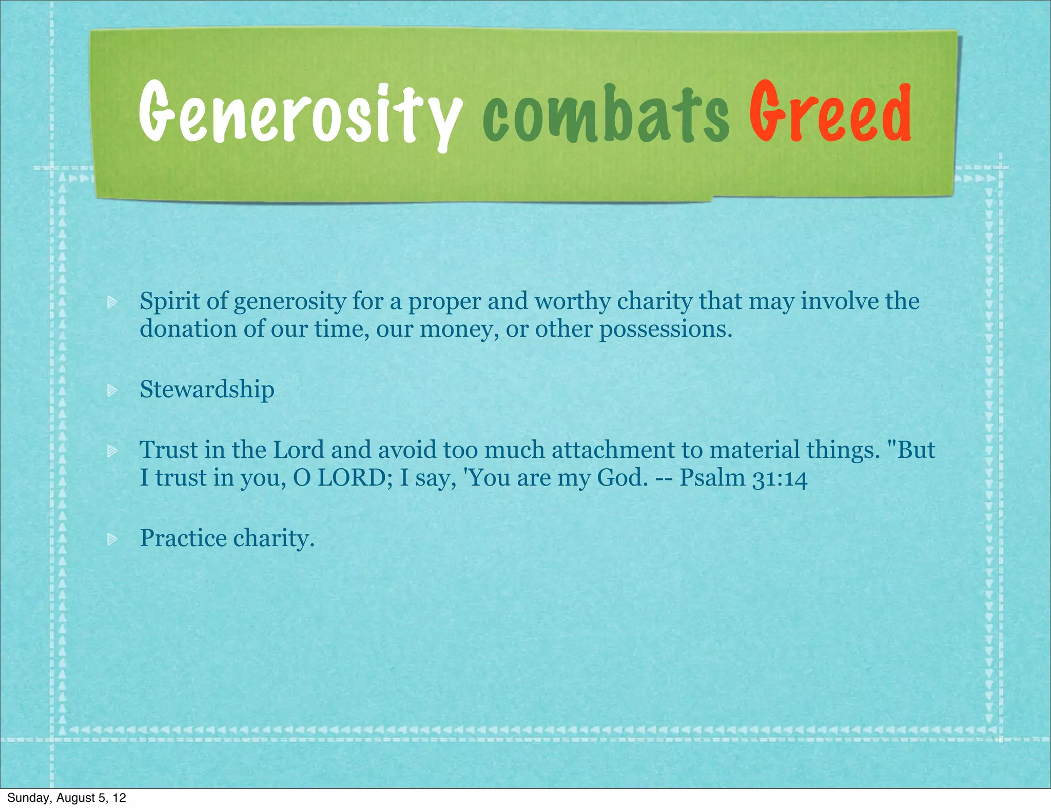 Generosity combats Greed

                       Spirit of generosity for a proper and worthy charity that may involve the
                       donation of our time, our money, or other possessions.

                       Stewardship

                       Trust in the Lord and avoid too much attachment to material things. "But
                       I trust in you, O LORD; I say, 'You are my God. -- Psalm 31:14

                       Practice charity.




Sunday, August 5, 12
 