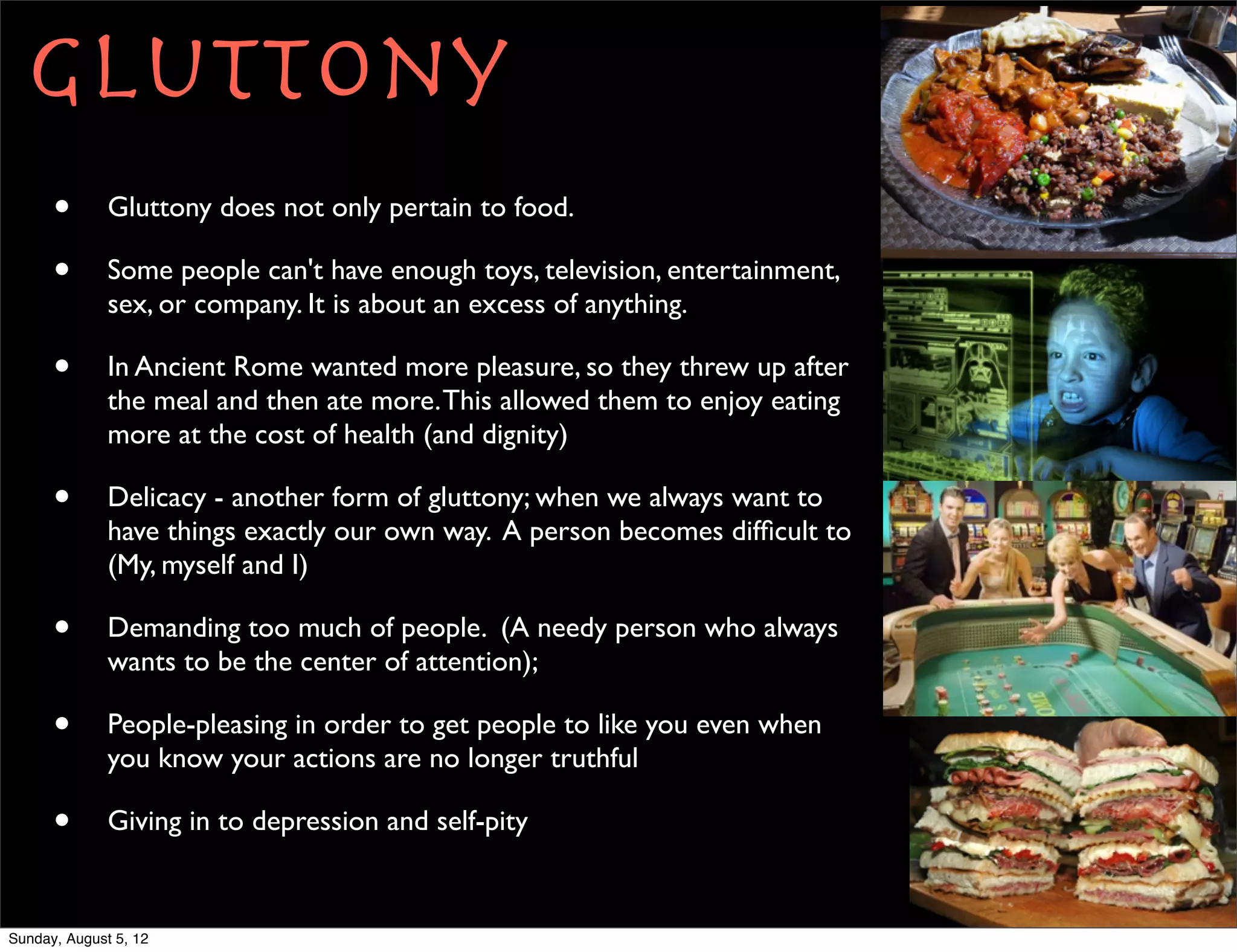 Gluttony
      •       Gluttony does not only pertain to food.

      •       Some people can't have enough toys, television, entertainment,
              sex, or company. It is about an excess of anything.

      •       In Ancient Rome wanted more pleasure, so they threw up after
              the meal and then ate more. This allowed them to enjoy eating
              more at the cost of health (and dignity)

      •       Delicacy - another form of gluttony; when we always want to
              have things exactly our own way. A person becomes difﬁcult to
              (My, myself and I)

      •       Demanding too much of people. (A needy person who always
              wants to be the center of attention);

      •       People-pleasing in order to get people to like you even when
              you know your actions are no longer truthful

      •       Giving in to depression and self-pity


Sunday, August 5, 12
 