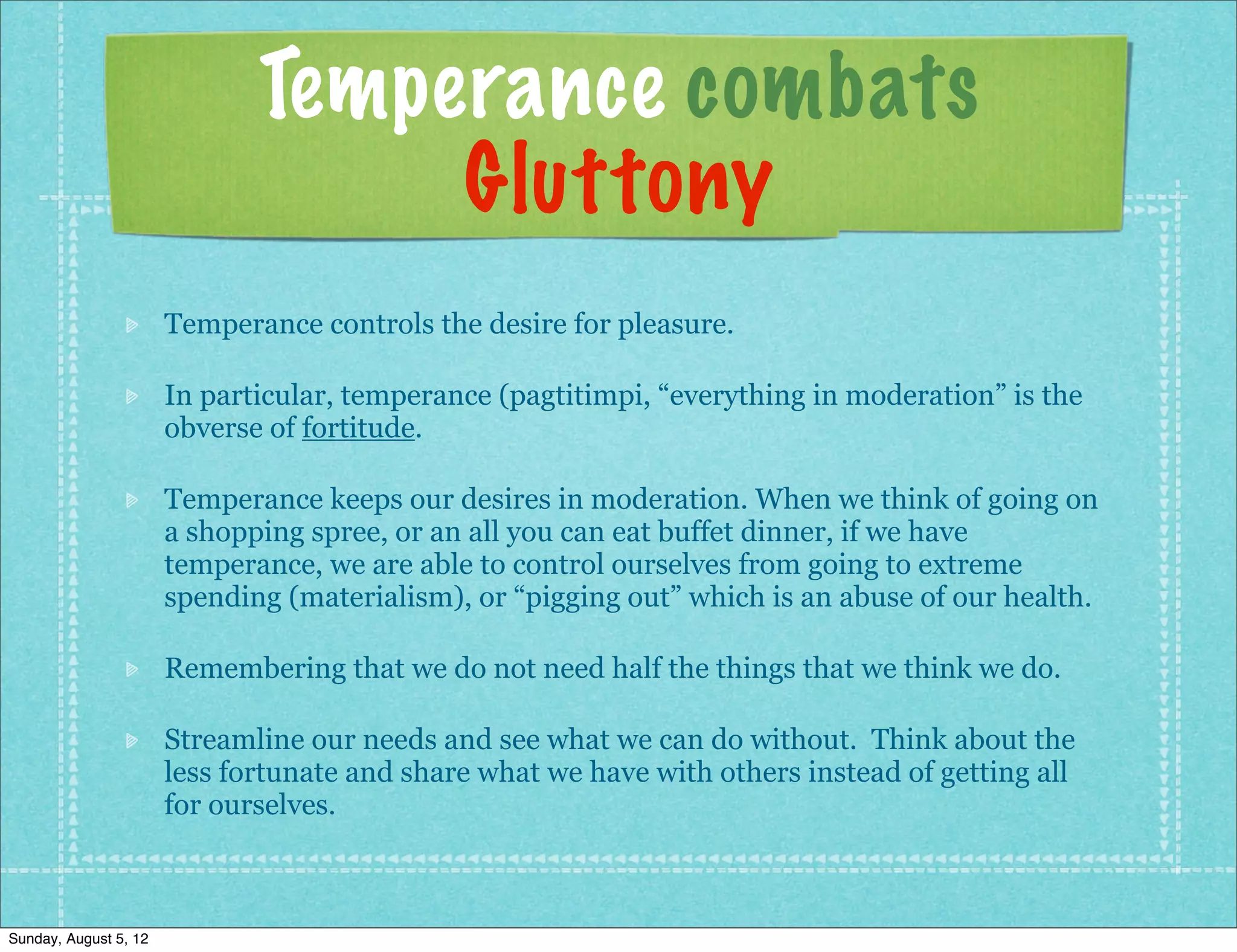 Temperance combats
                                   Gluttony
                       Temperance controls the desire for pleasure.

                       In particular, temperance (pagtitimpi, “everything in moderation” is the
                       obverse of fortitude.

                       Temperance keeps our desires in moderation. When we think of going on
                       a shopping spree, or an all you can eat buffet dinner, if we have
                       temperance, we are able to control ourselves from going to extreme
                       spending (materialism), or “pigging out” which is an abuse of our health.

                       Remembering that we do not need half the things that we think we do.

                       Streamline our needs and see what we can do without. Think about the
                       less fortunate and share what we have with others instead of getting all
                       for ourselves.



Sunday, August 5, 12
 