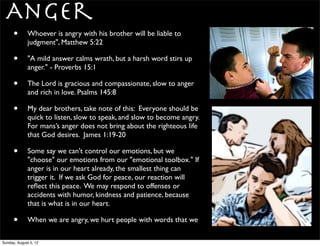Anger
      •      Whoever is angry with his brother will be liable to
             judgment", Matthew 5:22

      •      "A mild answer calms wrath, but a harsh word stirs up
             anger." - Proverbs 15:1

      •      The Lord is gracious and compassionate, slow to anger
             and rich in love. Psalms 145:8

      •      My dear brothers, take note of this: Everyone should be
             quick to listen, slow to speak, and slow to become angry.
             For mans’s anger does not bring about the righteous life
             that God desires. James 1:19-20

      •      Some say we can't control our emotions, but we
             "choose" our emotions from our "emotional toolbox." If
             anger is in our heart already, the smallest thing can
             trigger it. If we ask God for peace, our reaction will
             reﬂect this peace. We may respond to offenses or
             accidents with humor, kindness and patience, because
             that is what is in our heart.

      •      When we are angry, we hurt people with words that we

Sunday, August 5, 12
 