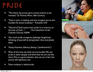 Pride
       •      "The Devil, the proud spirit, cannot endure to be
              mocked." St. Thomas More, 16th Century

       •      "God is stern in dealing with the arrogant, but to the
              humble He shows kindness." Proverbs 3:34

       •      "Hatred of God comes from pride. It is contrary to
              the love of God ..."   - The Catechism of the
              Catholic Church, #2094

       •      Too much pride, arrogance (yabang), haughtiness
              (thinking of yourself as being better than everybody
              else)

       •      Vanity, fussiness, delicacy (being a “perfectionist”)

       •      Most of the time we think we are humble. We see
              pride in other people and think that we are not like
              them. This is a good indicator that we are in fact the
              proud, self-righteous one.

       •      False modesty is veiled pride.

Sunday, August 5, 12
 