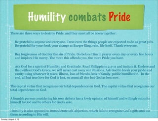Humility combats Pride
          There are three ways to destroy Pride, and they must all be taken together:

               Be grateful to anyone and everyone. Treat even the things people are expected to do as great gifts.
               Be grateful for your food, your change at Burger King, rain, life itself. Thank everyone.

               Beg forgiveness of God for the sin of Pride. Go before Him in prayer every day or every few hours
               and implore His mercy. The more this offends you, the more Pride you have.

               Ask God for a spirit of Humility and Gratitude. Read Philippians 2:3-11 and imitate it. Understand
               that without God's Grace, we will never cast away our illusions. Ask God to break your pride and
               vanity using whatever it takes: illness, loss of friends, loss of family, public humiliation. In the
               end, all but true love for God is lost, so count all else but God as loss now.

          The capital virtue that recognizes our total dependence on God. The capital virtue that recognizes our
          total dependence on God.

          A humble person considering his own defects has a lowly opinion of himself and willingly submits
          himself to God and to others for God’s sake.

          Humility is also opposed to immoderate self-abjection, which fails to recognize God’s gifts and use
          them according to His will.
Sunday, August 5, 12
 