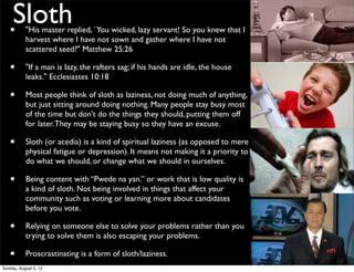 •
    Sloth  "His master replied, `You wicked, lazy servant! So you knew that I
           harvest where I have not sown and gather where I have not
           scattered seed?" Matthew 25:26

   •       "If a man is lazy, the rafters sag; if his hands are idle, the house
           leaks." Ecclesiastes 10:18

   •       Most people think of sloth as laziness, not doing much of anything,
           but just sitting around doing nothing. Many people stay busy most
           of the time but don't do the things they should, putting them off
           for later. They may be staying busy so they have an excuse.

   •       Sloth (or acedia) is a kind of spiritual laziness (as opposed to mere
           physical fatigue or depression). It means not making it a priority to
           do what we should, or change what we should in ourselves.

   •       Being content with “Pwede na yan.” or work that is low quality is
           a kind of sloth. Not being involved in things that affect your
           community such as voting or learning more about candidates
           before you vote.

   •       Relying on someone else to solve your problems rather than you
           trying to solve them is also escaping your problems.

   •       Proscrastinating is a form of sloth/laziness.
Sunday, August 5, 12
 