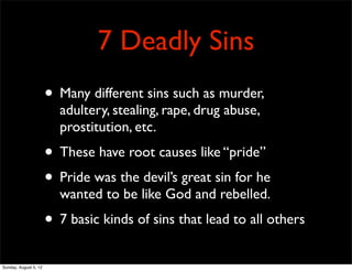 7 Deadly Sins
                       • Many different sins such as murder,
                         adultery, stealing, rape, drug abuse,
                         prostitution, etc.
                       • These have root causes like “pride”
                       • Pride was the devil’s great sin for he
                         wanted to be like God and rebelled.
                       • 7 basic kinds of sins that lead to all others
Sunday, August 5, 12
 