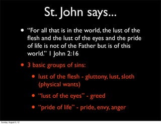 St. John says...
                       • “For all that is in the world, the lust of the
                         ﬂesh and the lust of the eyes and the pride
                         of life is not of the Father but is of this
                         world.” 1 John 2:16
                       • 3 basic groups of sins:
                          • lust of the ﬂesh - gluttony, lust, sloth
                              (physical wants)
                           • “lust of the eyes” - greed
                           • “pride of life” - pride, envy, anger
Sunday, August 5, 12
 