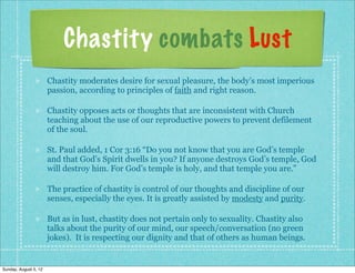 Chastity combats Lust
                       Chastity moderates desire for sexual pleasure, the body’s most imperious
                       passion, according to principles of faith and right reason.

                       Chastity opposes acts or thoughts that are inconsistent with Church
                       teaching about the use of our reproductive powers to prevent defilement
                       of the soul.

                       St. Paul added, 1 Cor 3:16 “Do you not know that you are God’s temple
                       and that God’s Spirit dwells in you? If anyone destroys God’s temple, God
                       will destroy him. For God’s temple is holy, and that temple you are.”

                       The practice of chastity is control of our thoughts and discipline of our
                       senses, especially the eyes. It is greatly assisted by modesty and purity.

                       But as in lust, chastity does not pertain only to sexuality. Chastity also
                       talks about the purity of our mind, our speech/conversation (no green
                       jokes). It is respecting our dignity and that of others as human beings.


Sunday, August 5, 12
 