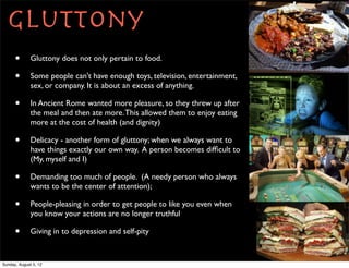 Gluttony
      •       Gluttony does not only pertain to food.

      •       Some people can't have enough toys, television, entertainment,
              sex, or company. It is about an excess of anything.

      •       In Ancient Rome wanted more pleasure, so they threw up after
              the meal and then ate more. This allowed them to enjoy eating
              more at the cost of health (and dignity)

      •       Delicacy - another form of gluttony; when we always want to
              have things exactly our own way. A person becomes difﬁcult to
              (My, myself and I)

      •       Demanding too much of people. (A needy person who always
              wants to be the center of attention);

      •       People-pleasing in order to get people to like you even when
              you know your actions are no longer truthful

      •       Giving in to depression and self-pity


Sunday, August 5, 12
 