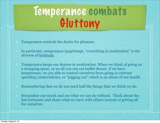 Temperance combats
                                   Gluttony
                       Temperance controls the desire for pleasure.

                       In particular, temperance (pagtitimpi, “everything in moderation” is the
                       obverse of fortitude.

                       Temperance keeps our desires in moderation. When we think of going on
                       a shopping spree, or an all you can eat buffet dinner, if we have
                       temperance, we are able to control ourselves from going to extreme
                       spending (materialism), or “pigging out” which is an abuse of our health.

                       Remembering that we do not need half the things that we think we do.

                       Streamline our needs and see what we can do without. Think about the
                       less fortunate and share what we have with others instead of getting all
                       for ourselves.



Sunday, August 5, 12
 