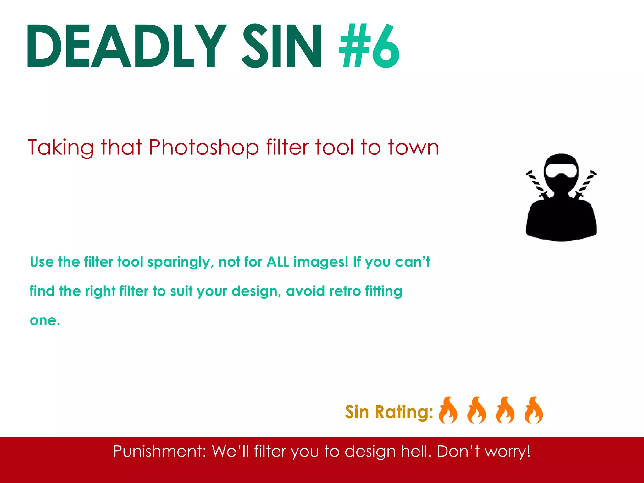 DEADLY SIN #6 
Taking that Photoshop filter tool to town 
Use the filter tool sparingly, not for ALL images! If you can’t find the right filter to suit your design, avoid retro fitting one. 
Sin Rating: 
Punishment: We’ll filter you to design hell. Don’t worry!  