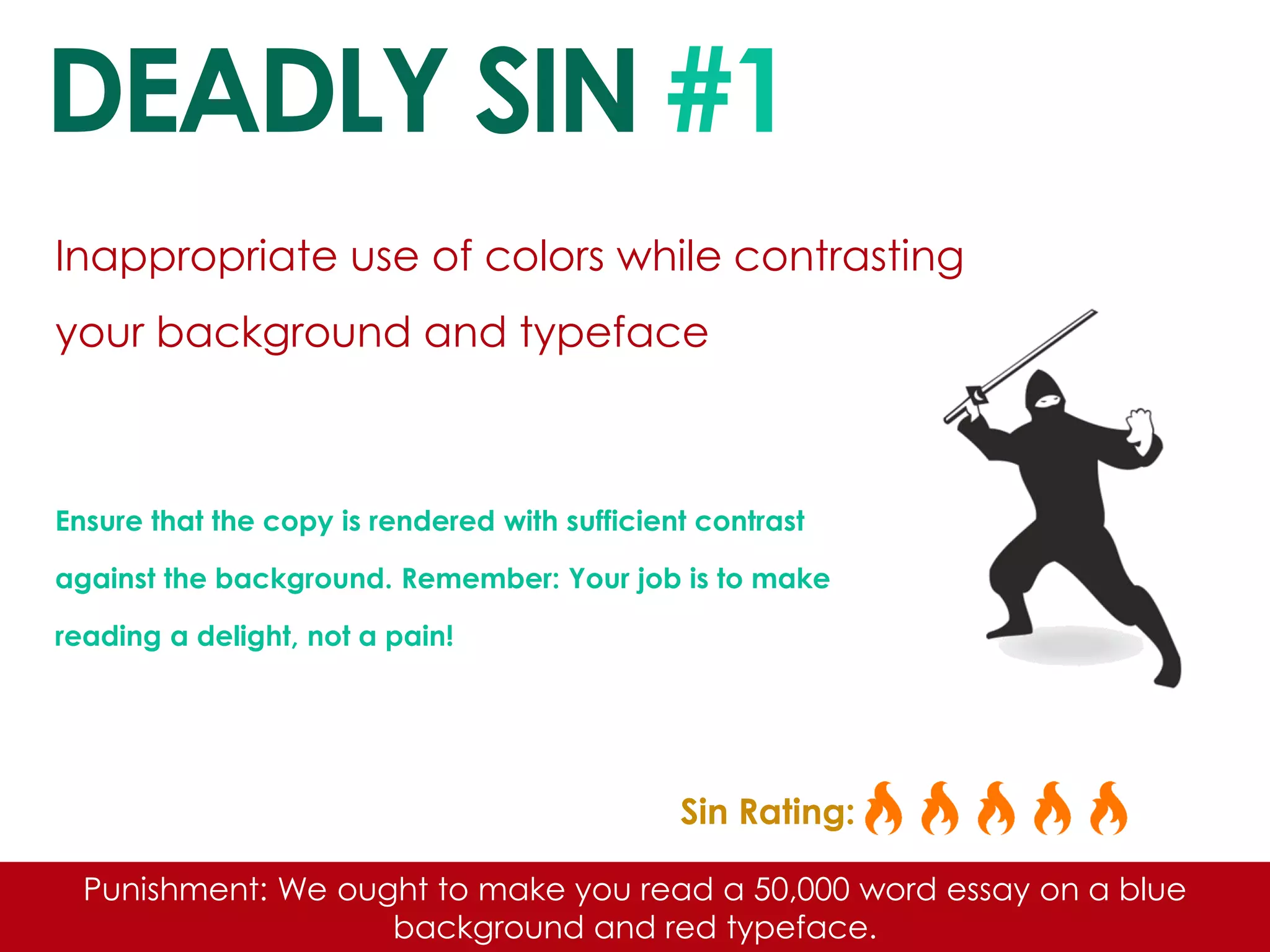 DEADLY SIN #1 
Inappropriate use of colors while contrasting your background and typeface 
Ensure that the copy is rendered with sufficient contrast against the background. Remember: Your job is to make reading a delight, not a pain! 
Sin Rating: 
Punishment: We ought to make you read a 50,000 word essay on a blue background and red typeface.  