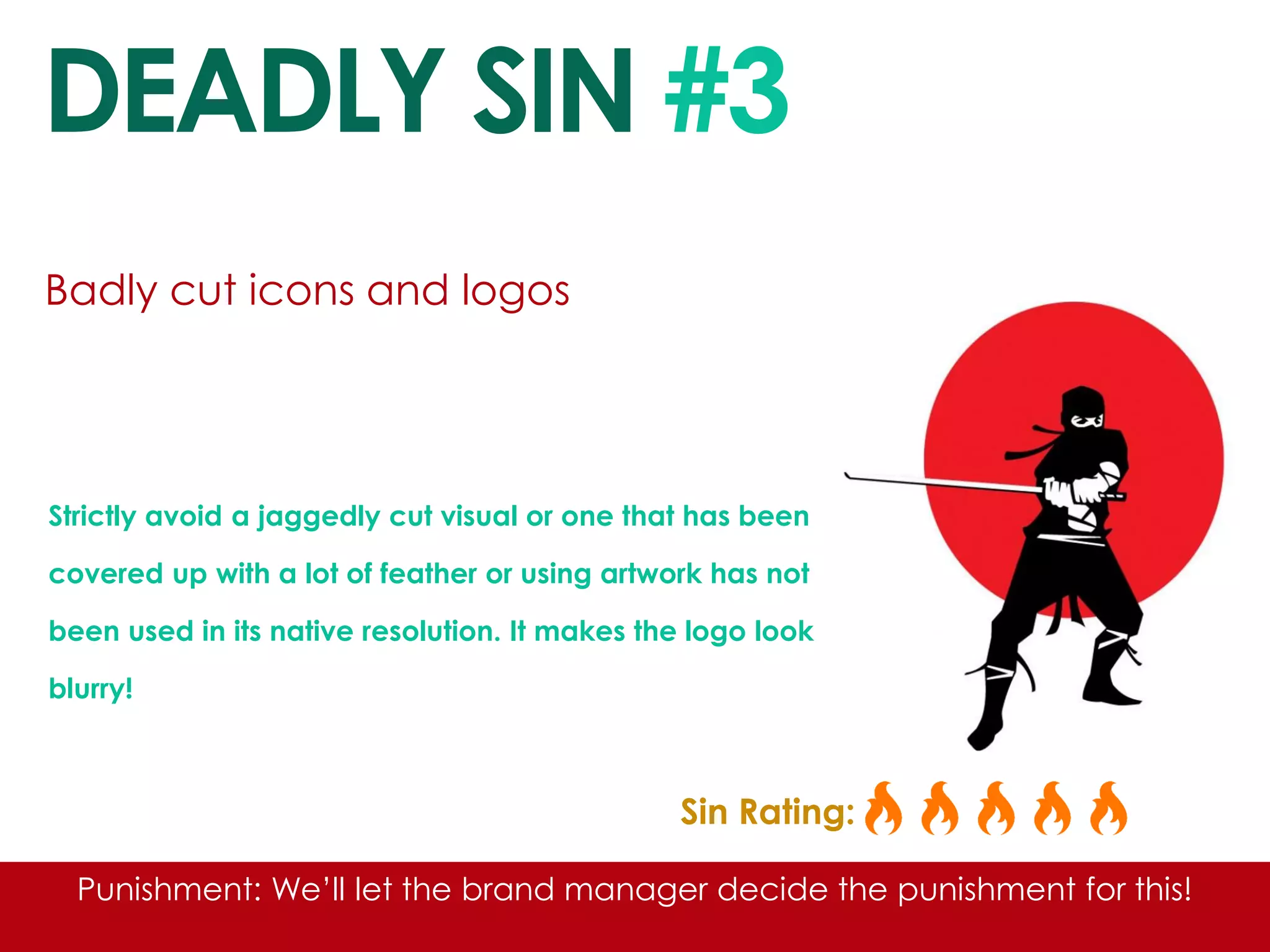 DEADLY SIN #3 
Badly cut icons and logos 
Strictly avoid a jaggedly cut visual or one that has been covered up with a lot of feather or using artwork has not been used in its native resolution. It makes the logo look blurry! 
Sin Rating: 
Punishment: We’ll let the brand manager decide the punishment for this! 
 