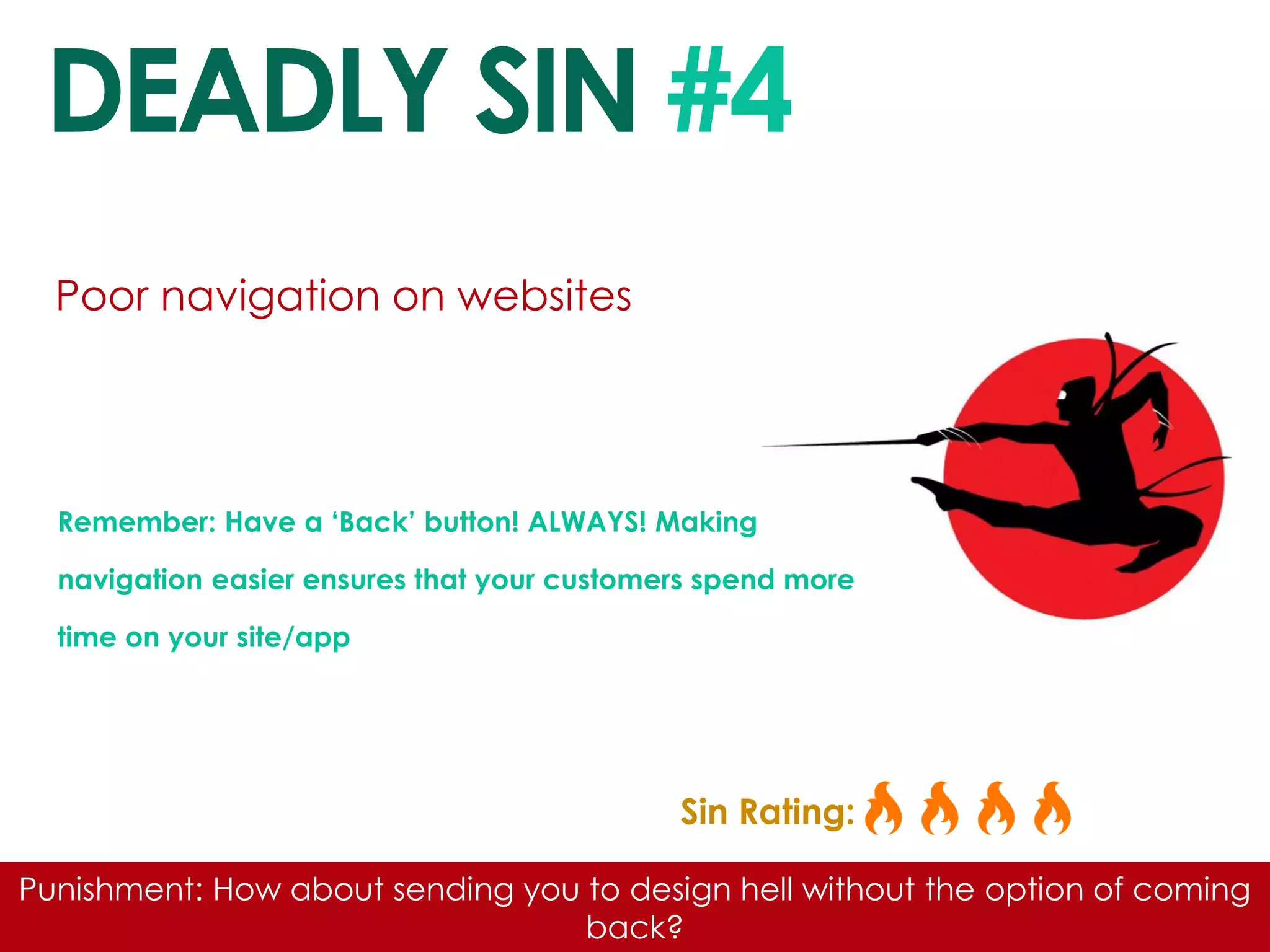 DEADLY SIN #4 
Poor navigation on websites 
Remember: Have a ‘Back’ button! ALWAYS! Making navigation easier ensures that your customers spend more time on your site/app 
Sin Rating: 
Punishment: How about sending you to design hell without the option of coming back?  