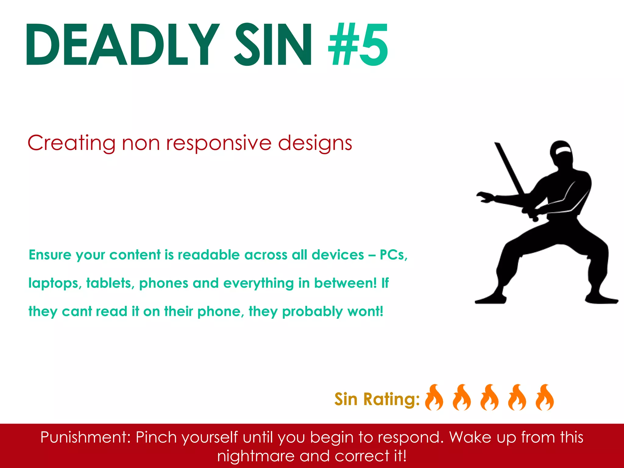 DEADLY SIN #5 
Creating non responsive designs 
Ensure your content is readable across all devices – PCs, laptops, tablets, phones and everything in between! If they cant read it on their phone, they probably wont! 
Sin Rating: 
Punishment: Pinch yourself until you begin to respond. Wake up from this nightmare and correct it!  