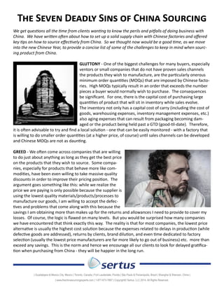 The Seven Deadly Sins of China Sourcing 
We get questions all the time from clients wanting to know the perils and pitfalls of doing business with 
China. We have written often about how to set up a solid supply chain with Chinese factories and offered 
key tips on how to source effectively from China. So we thought now would be a good time, as we move 
into the new Chinese Year, to provide a concise list of some of the challenges to keep in mind when sourc-ing 
product from China. 
GLUTTONY - One of the biggest challenges for many buyers, especially inventors or small companies that 
do not have proven sales channels for the products they wish to manufac-ture, 
are the particularly onerous minimum order quantities (MOQs) 
that are imposed by Chinese factories. High MOQs typically result in 
an order that exceeds the number of pieces a buyer would normally wish 
to purchase. The consequences can be significant. For one, there is the 
capital cost of purchasing large quantities of product that will sit in in-ventory 
while sales evolve. The inventory not only has a capital cost of 
carry (including the cost of goods, warehousing expenses, inventory 
management expenses, etc.) but also aging expenses that can result 
from packaging becoming damaged or the product being held past a 
GTD (good-til-date). Therefore, it is often advisable to try and find a 
lo- cal solution - one that can be easily monitored - with a factory that is 
willing to do smaller order quantities (at a higher price, of course) until sales channels can be developed 
and Chinese MOQs are not as daunting. 
GREED - We often come across companies that are willing to do just about anything as long as they get the 
best price on the products that they wish to source. Some 
companies, especially for products that behave more like 
commodities, have been even willing to take massive qual-ity 
discounts in order to improve their pricing position. 
The argument goes something like this: while we realize 
the price we are paying is only possible because the sup-plier 
is using the lowest quality materials/products/pro-cesses 
to manufacture our goods, I am willing to accept 
the defectives and problems that come along with this be-cause 
the savings I am obtaining more than makes up for 
the returns and allowances I need to provide to cover my 
losses. Of course, the logic is flawed on many levels. But you would be surprised how many companies 
we have encountered that think exactly this way. The reality is that for most companies, the lowest price 
alternative is usually the highest cost solution because the expenses related to delays in production (while 
defective goods are addressed), returns by clients, brand dilution, and even time dedicated to factory 
selection (usually the lowest price manufacturers are far more likely to go out of business) etc. more than 
exceed any savings. This is the norm and hence we encourage all our clients to look for delayed gratifica-tion 
when purchasing from China - they will be happier in the long run. 
| Guadalajara & Mexico City, Mexico | Toronto, Canada | Fort Lauderdale, Florida | São Paulo & Florianópolis, Brazil | Shanghai & Shenzen, China | 
| www.thechinasourcingexperts.com | 1-877-673-7887 | 
Copyright© Sertus, LLC 2014. All Rights Reserved. 
 