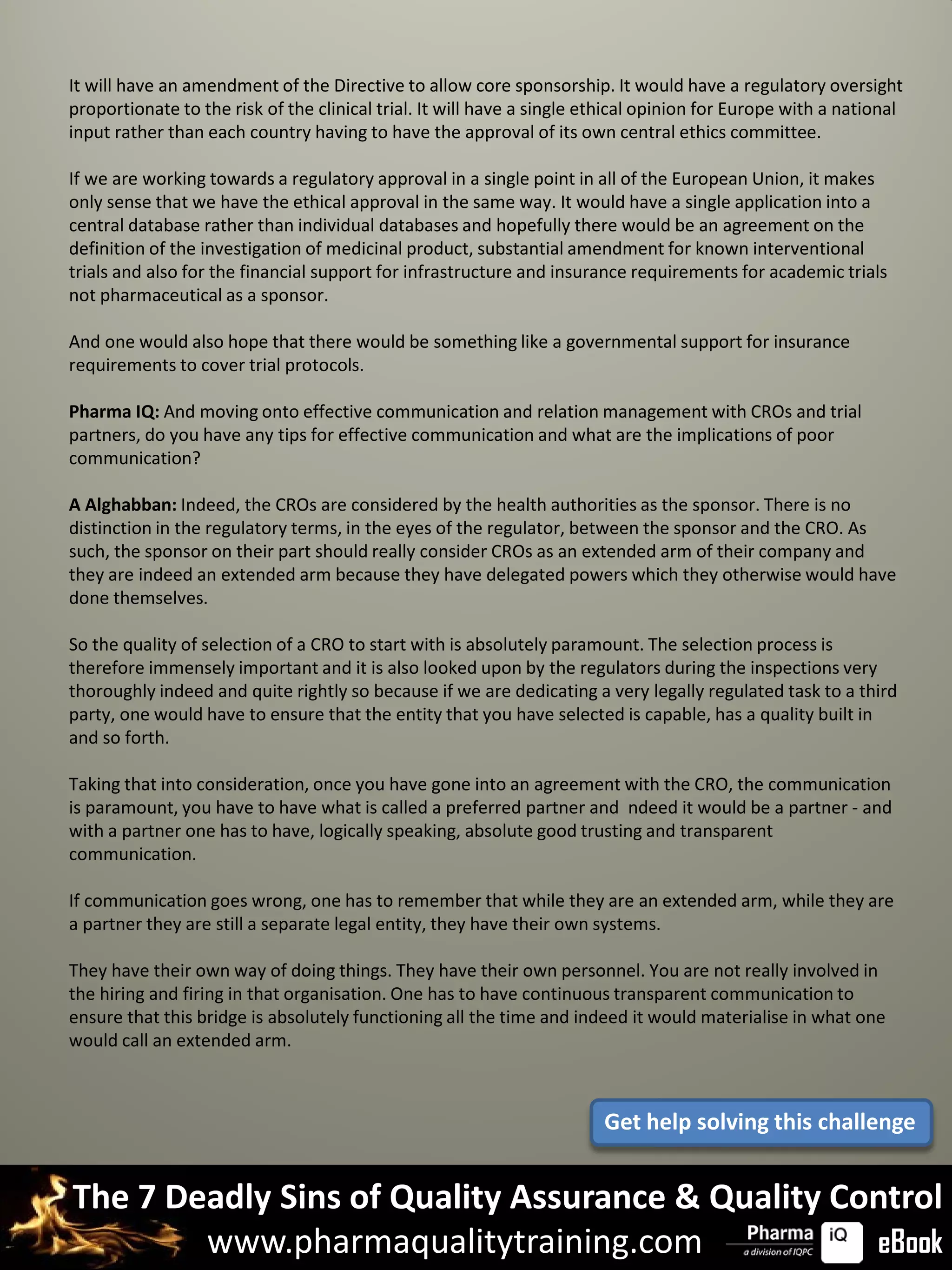 It will have an amendment of the Directive to allow core sponsorship. It would have a regulatory oversight
proportionate to the risk of the clinical trial. It will have a single ethical opinion for Europe with a national
input rather than each country having to have the approval of its own central ethics committee.

If we are working towards a regulatory approval in a single point in all of the European Union, it makes
only sense that we have the ethical approval in the same way. It would have a single application into a
central database rather than individual databases and hopefully there would be an agreement on the
definition of the investigation of medicinal product, substantial amendment for known interventional
trials and also for the financial support for infrastructure and insurance requirements for academic trials
not pharmaceutical as a sponsor.

And one would also hope that there would be something like a governmental support for insurance
requirements to cover trial protocols.

Pharma IQ: And moving onto effective communication and relation management with CROs and trial
partners, do you have any tips for effective communication and what are the implications of poor
communication?

A Alghabban: Indeed, the CROs are considered by the health authorities as the sponsor. There is no
distinction in the regulatory terms, in the eyes of the regulator, between the sponsor and the CRO. As
such, the sponsor on their part should really consider CROs as an extended arm of their company and
they are indeed an extended arm because they have delegated powers which they otherwise would have
done themselves.

So the quality of selection of a CRO to start with is absolutely paramount. The selection process is
therefore immensely important and it is also looked upon by the regulators during the inspections very
thoroughly indeed and quite rightly so because if we are dedicating a very legally regulated task to a third
party, one would have to ensure that the entity that you have selected is capable, has a quality built in
and so forth.

Taking that into consideration, once you have gone into an agreement with the CRO, the communication
is paramount, you have to have what is called a preferred partner and ndeed it would be a partner - and
with a partner one has to have, logically speaking, absolute good trusting and transparent
communication.

If communication goes wrong, one has to remember that while they are an extended arm, while they are
a partner they are still a separate legal entity, they have their own systems.

They have their own way of doing things. They have their own personnel. You are not really involved in
the hiring and firing in that organisation. One has to have continuous transparent communication to
ensure that this bridge is absolutely functioning all the time and indeed it would materialise in what one
would call an extended arm.



                                                                        Get help solving this challenge


The 7 Deadly Sins of Quality Assurance & Quality Control
        www.pharmaqualitytraining.com              eBook
 