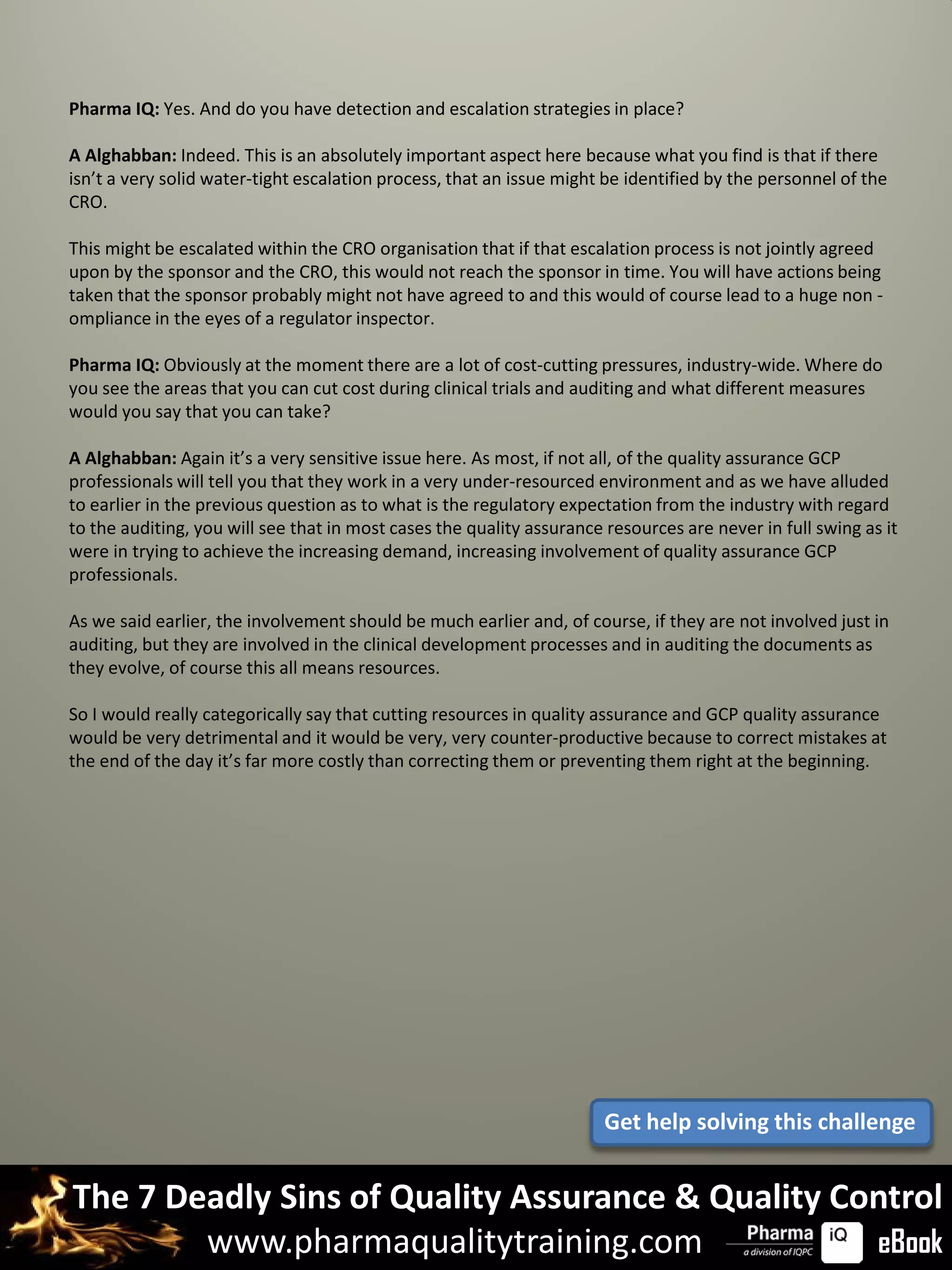 Pharma IQ: Yes. And do you have detection and escalation strategies in place?

A Alghabban: Indeed. This is an absolutely important aspect here because what you find is that if there
isn’t a very solid water-tight escalation process, that an issue might be identified by the personnel of the
CRO.

This might be escalated within the CRO organisation that if that escalation process is not jointly agreed
upon by the sponsor and the CRO, this would not reach the sponsor in time. You will have actions being
taken that the sponsor probably might not have agreed to and this would of course lead to a huge non -
ompliance in the eyes of a regulator inspector.

Pharma IQ: Obviously at the moment there are a lot of cost-cutting pressures, industry-wide. Where do
you see the areas that you can cut cost during clinical trials and auditing and what different measures
would you say that you can take?

A Alghabban: Again it’s a very sensitive issue here. As most, if not all, of the quality assurance GCP
professionals will tell you that they work in a very under-resourced environment and as we have alluded
to earlier in the previous question as to what is the regulatory expectation from the industry with regard
to the auditing, you will see that in most cases the quality assurance resources are never in full swing as it
were in trying to achieve the increasing demand, increasing involvement of quality assurance GCP
professionals.

As we said earlier, the involvement should be much earlier and, of course, if they are not involved just in
auditing, but they are involved in the clinical development processes and in auditing the documents as
they evolve, of course this all means resources.

So I would really categorically say that cutting resources in quality assurance and GCP quality assurance
would be very detrimental and it would be very, very counter-productive because to correct mistakes at
the end of the day it’s far more costly than correcting them or preventing them right at the beginning.




                                                                       Get help solving this challenge


The 7 Deadly Sins of Quality Assurance & Quality Control
        www.pharmaqualitytraining.com              eBook
 