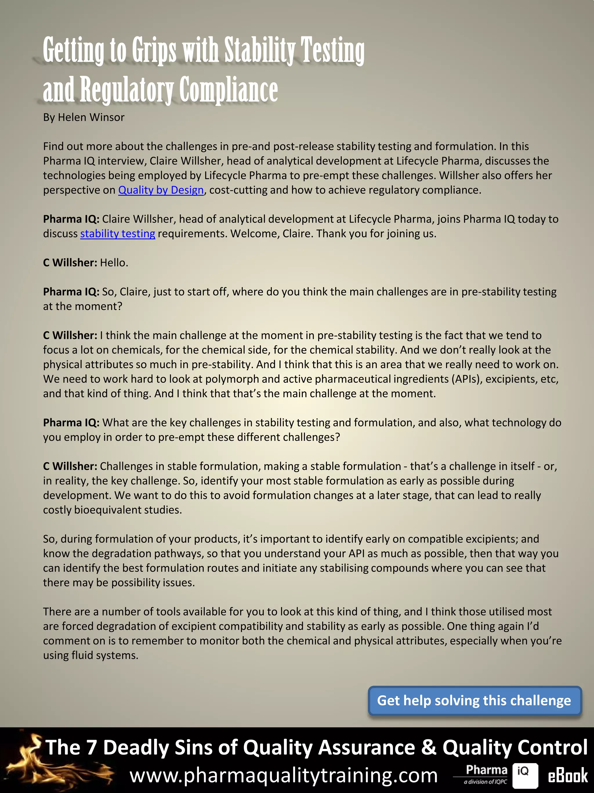 Getting to Grips with Stability Testing
and Regulatory Compliance
By Helen Winsor

Find out more about the challenges in pre-and post-release stability testing and formulation. In this
Pharma IQ interview, Claire Willsher, head of analytical development at Lifecycle Pharma, discusses the
technologies being employed by Lifecycle Pharma to pre-empt these challenges. Willsher also offers her
perspective on Quality by Design, cost-cutting and how to achieve regulatory compliance.

Pharma IQ: Claire Willsher, head of analytical development at Lifecycle Pharma, joins Pharma IQ today to
discuss stability testing requirements. Welcome, Claire. Thank you for joining us.

C Willsher: Hello.

Pharma IQ: So, Claire, just to start off, where do you think the main challenges are in pre-stability testing
at the moment?

C Willsher: I think the main challenge at the moment in pre-stability testing is the fact that we tend to
focus a lot on chemicals, for the chemical side, for the chemical stability. And we don’t really look at the
physical attributes so much in pre-stability. And I think that this is an area that we really need to work on.
We need to work hard to look at polymorph and active pharmaceutical ingredients (APIs), excipients, etc,
and that kind of thing. And I think that that’s the main challenge at the moment.

Pharma IQ: What are the key challenges in stability testing and formulation, and also, what technology do
you employ in order to pre-empt these different challenges?

C Willsher: Challenges in stable formulation, making a stable formulation - that’s a challenge in itself - or,
in reality, the key challenge. So, identify your most stable formulation as early as possible during
development. We want to do this to avoid formulation changes at a later stage, that can lead to really
costly bioequivalent studies.

So, during formulation of your products, it’s important to identify early on compatible excipients; and
know the degradation pathways, so that you understand your API as much as possible, then that way you
can identify the best formulation routes and initiate any stabilising compounds where you can see that
there may be possibility issues.

There are a number of tools available for you to look at this kind of thing, and I think those utilised most
are forced degradation of excipient compatibility and stability as early as possible. One thing again I’d
comment on is to remember to monitor both the chemical and physical attributes, especially when you’re
using fluid systems.


                                                                       Get help solving this challenge


The 7 Deadly Sins of Quality Assurance & Quality Control
        www.pharmaqualitytraining.com              eBook
 