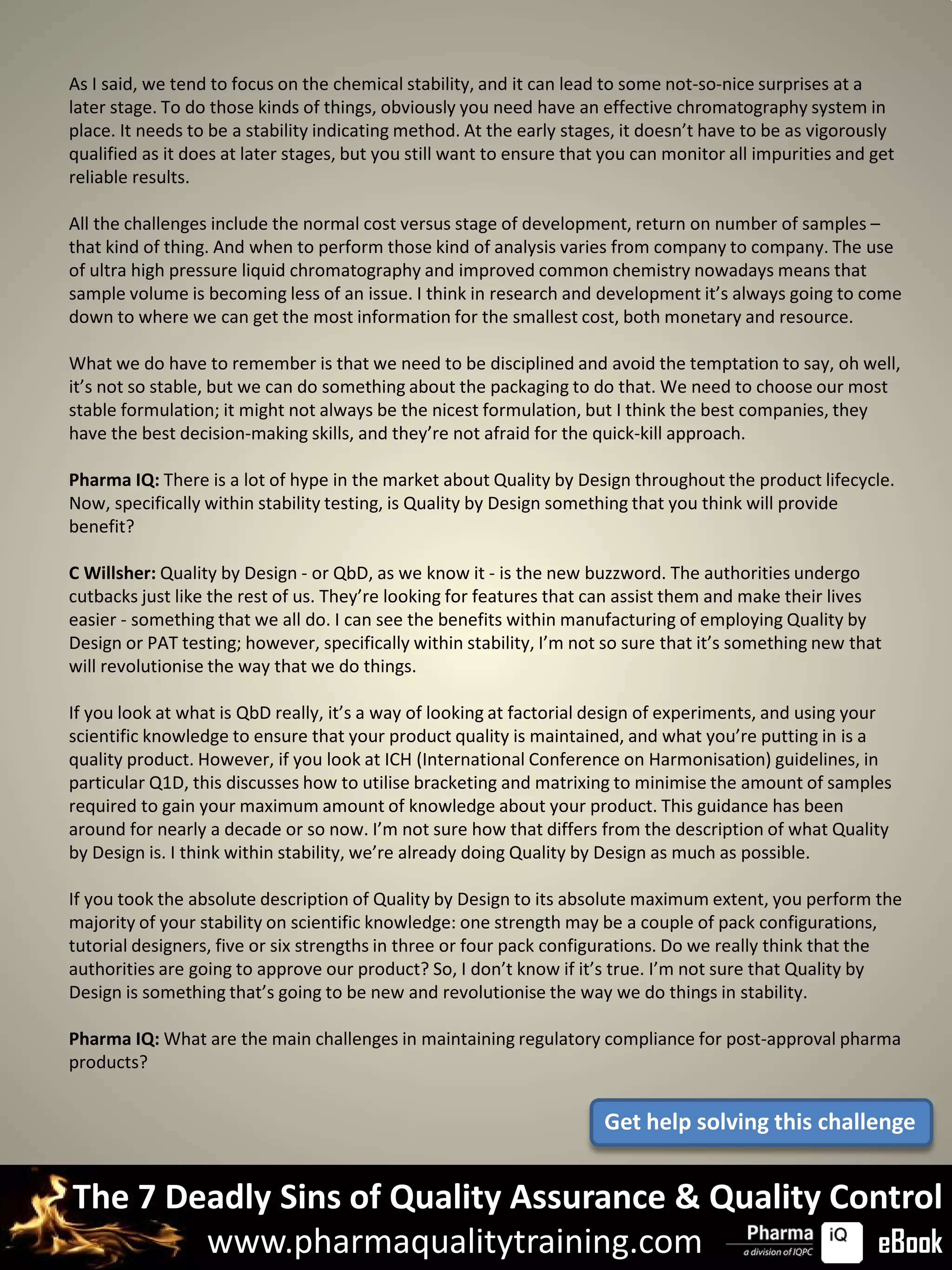 As I said, we tend to focus on the chemical stability, and it can lead to some not-so-nice surprises at a
later stage. To do those kinds of things, obviously you need have an effective chromatography system in
place. It needs to be a stability indicating method. At the early stages, it doesn’t have to be as vigorously
qualified as it does at later stages, but you still want to ensure that you can monitor all impurities and get
reliable results.

All the challenges include the normal cost versus stage of development, return on number of samples –
that kind of thing. And when to perform those kind of analysis varies from company to company. The use
of ultra high pressure liquid chromatography and improved common chemistry nowadays means that
sample volume is becoming less of an issue. I think in research and development it’s always going to come
down to where we can get the most information for the smallest cost, both monetary and resource.

What we do have to remember is that we need to be disciplined and avoid the temptation to say, oh well,
it’s not so stable, but we can do something about the packaging to do that. We need to choose our most
stable formulation; it might not always be the nicest formulation, but I think the best companies, they
have the best decision-making skills, and they’re not afraid for the quick-kill approach.

Pharma IQ: There is a lot of hype in the market about Quality by Design throughout the product lifecycle.
Now, specifically within stability testing, is Quality by Design something that you think will provide
benefit?

C Willsher: Quality by Design - or QbD, as we know it - is the new buzzword. The authorities undergo
cutbacks just like the rest of us. They’re looking for features that can assist them and make their lives
easier - something that we all do. I can see the benefits within manufacturing of employing Quality by
Design or PAT testing; however, specifically within stability, I’m not so sure that it’s something new that
will revolutionise the way that we do things.

If you look at what is QbD really, it’s a way of looking at factorial design of experiments, and using your
scientific knowledge to ensure that your product quality is maintained, and what you’re putting in is a
quality product. However, if you look at ICH (International Conference on Harmonisation) guidelines, in
particular Q1D, this discusses how to utilise bracketing and matrixing to minimise the amount of samples
required to gain your maximum amount of knowledge about your product. This guidance has been
around for nearly a decade or so now. I’m not sure how that differs from the description of what Quality
by Design is. I think within stability, we’re already doing Quality by Design as much as possible.

If you took the absolute description of Quality by Design to its absolute maximum extent, you perform the
majority of your stability on scientific knowledge: one strength may be a couple of pack configurations,
tutorial designers, five or six strengths in three or four pack configurations. Do we really think that the
authorities are going to approve our product? So, I don’t know if it’s true. I’m not sure that Quality by
Design is something that’s going to be new and revolutionise the way we do things in stability.

Pharma IQ: What are the main challenges in maintaining regulatory compliance for post-approval pharma
products?


                                                                       Get help solving this challenge


The 7 Deadly Sins of Quality Assurance & Quality Control
        www.pharmaqualitytraining.com              eBook
 