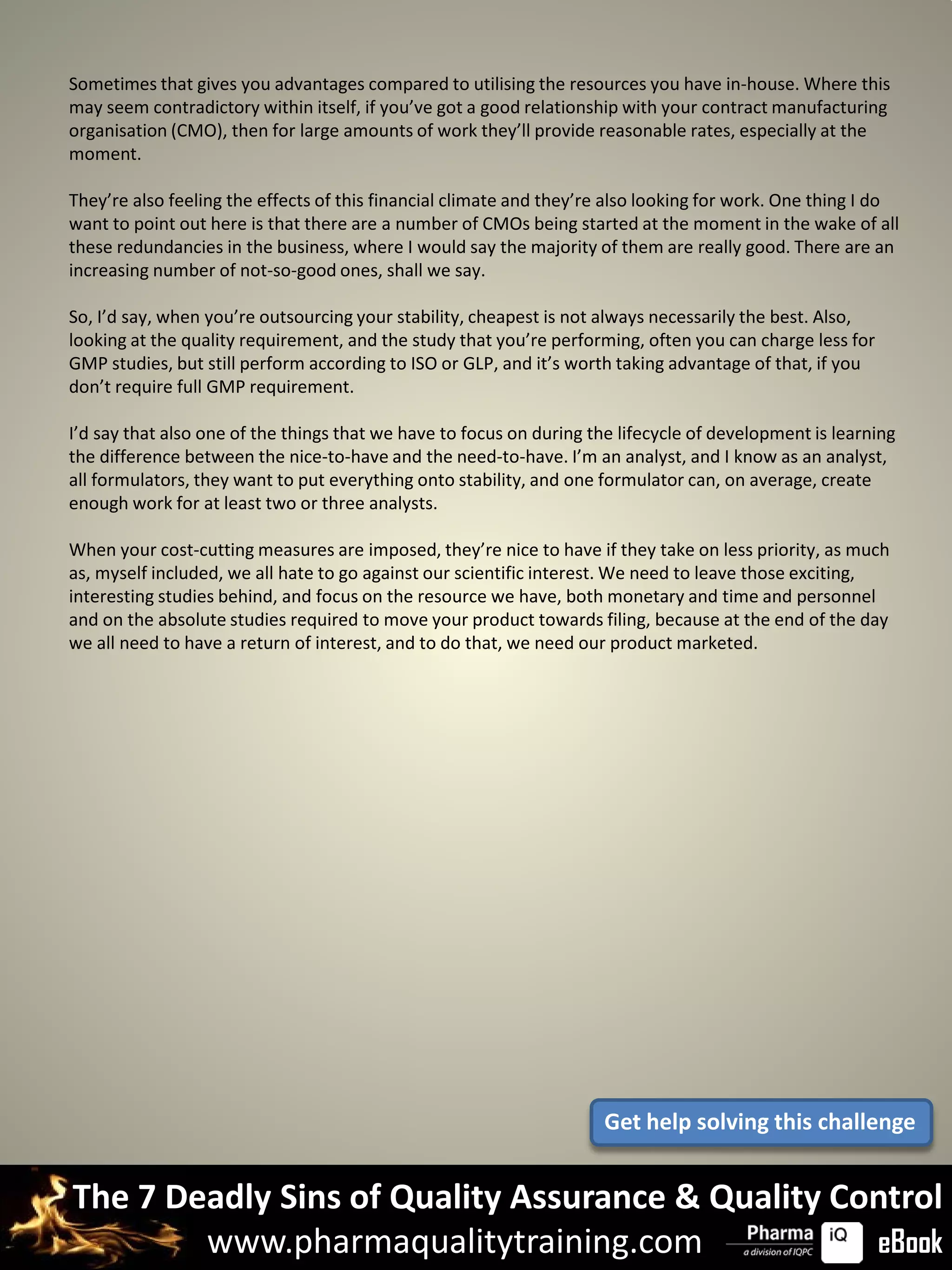 Sometimes that gives you advantages compared to utilising the resources you have in-house. Where this
may seem contradictory within itself, if you’ve got a good relationship with your contract manufacturing
organisation (CMO), then for large amounts of work they’ll provide reasonable rates, especially at the
moment.

They’re also feeling the effects of this financial climate and they’re also looking for work. One thing I do
want to point out here is that there are a number of CMOs being started at the moment in the wake of all
these redundancies in the business, where I would say the majority of them are really good. There are an
increasing number of not-so-good ones, shall we say.

So, I’d say, when you’re outsourcing your stability, cheapest is not always necessarily the best. Also,
looking at the quality requirement, and the study that you’re performing, often you can charge less for
GMP studies, but still perform according to ISO or GLP, and it’s worth taking advantage of that, if you
don’t require full GMP requirement.

I’d say that also one of the things that we have to focus on during the lifecycle of development is learning
the difference between the nice-to-have and the need-to-have. I’m an analyst, and I know as an analyst,
all formulators, they want to put everything onto stability, and one formulator can, on average, create
enough work for at least two or three analysts.

When your cost-cutting measures are imposed, they’re nice to have if they take on less priority, as much
as, myself included, we all hate to go against our scientific interest. We need to leave those exciting,
interesting studies behind, and focus on the resource we have, both monetary and time and personnel
and on the absolute studies required to move your product towards filing, because at the end of the day
we all need to have a return of interest, and to do that, we need our product marketed.




                                                                     Get help solving this challenge


The 7 Deadly Sins of Quality Assurance & Quality Control
        www.pharmaqualitytraining.com              eBook
 