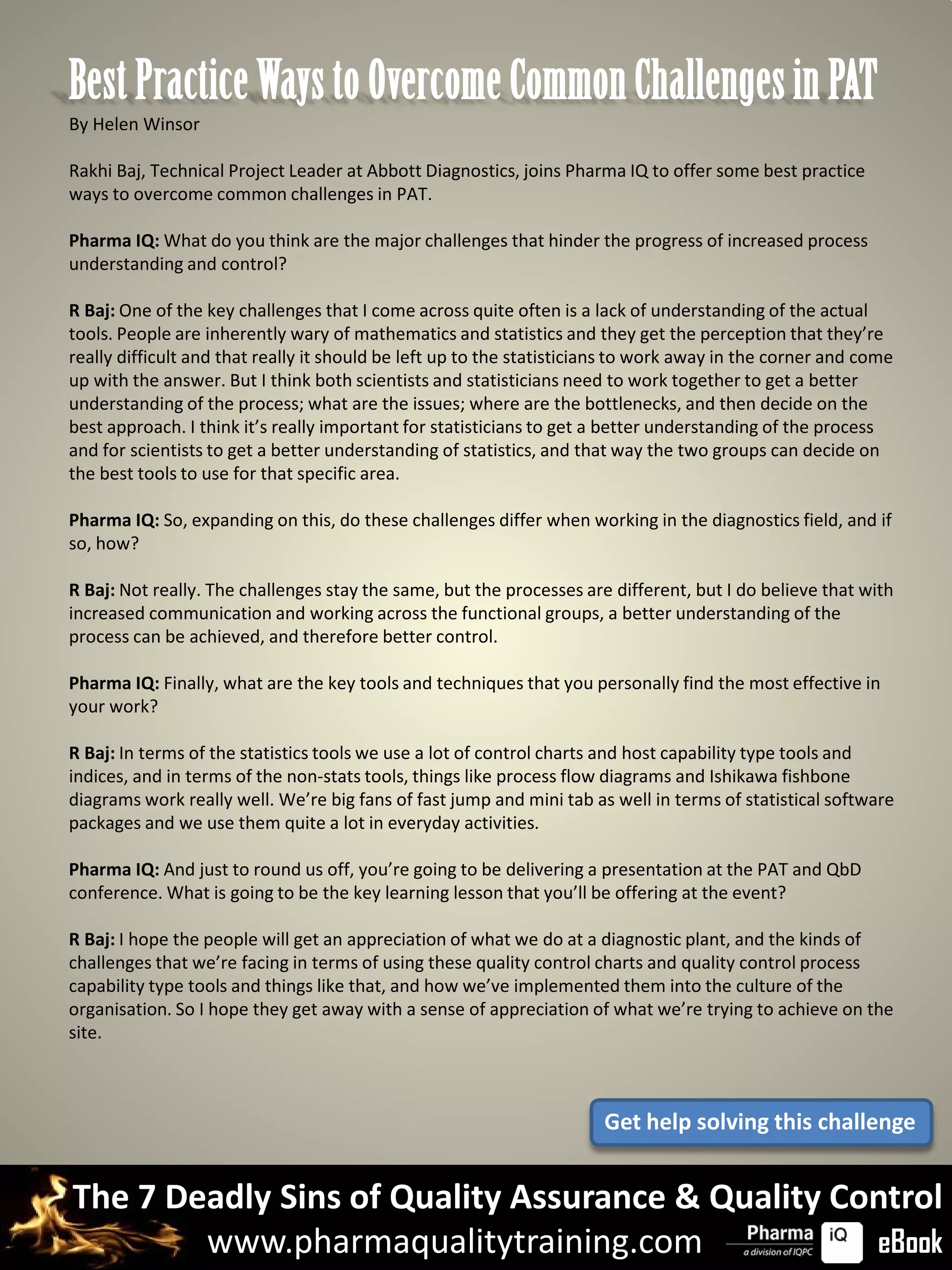 Best Practice Ways to Overcome Common Challenges in PAT
By Helen Winsor

Rakhi Baj, Technical Project Leader at Abbott Diagnostics, joins Pharma IQ to offer some best practice
ways to overcome common challenges in PAT.

Pharma IQ: What do you think are the major challenges that hinder the progress of increased process
understanding and control?

R Baj: One of the key challenges that I come across quite often is a lack of understanding of the actual
tools. People are inherently wary of mathematics and statistics and they get the perception that they’re
really difficult and that really it should be left up to the statisticians to work away in the corner and come
up with the answer. But I think both scientists and statisticians need to work together to get a better
understanding of the process; what are the issues; where are the bottlenecks, and then decide on the
best approach. I think it’s really important for statisticians to get a better understanding of the process
and for scientists to get a better understanding of statistics, and that way the two groups can decide on
the best tools to use for that specific area.

Pharma IQ: So, expanding on this, do these challenges differ when working in the diagnostics field, and if
so, how?

R Baj: Not really. The challenges stay the same, but the processes are different, but I do believe that with
increased communication and working across the functional groups, a better understanding of the
process can be achieved, and therefore better control.

Pharma IQ: Finally, what are the key tools and techniques that you personally find the most effective in
your work?

R Baj: In terms of the statistics tools we use a lot of control charts and host capability type tools and
indices, and in terms of the non-stats tools, things like process flow diagrams and Ishikawa fishbone
diagrams work really well. We’re big fans of fast jump and mini tab as well in terms of statistical software
packages and we use them quite a lot in everyday activities.

Pharma IQ: And just to round us off, you’re going to be delivering a presentation at the PAT and QbD
conference. What is going to be the key learning lesson that you’ll be offering at the event?

R Baj: I hope the people will get an appreciation of what we do at a diagnostic plant, and the kinds of
challenges that we’re facing in terms of using these quality control charts and quality control process
capability type tools and things like that, and how we’ve implemented them into the culture of the
organisation. So I hope they get away with a sense of appreciation of what we’re trying to achieve on the
site.



                                                                       Get help solving this challenge


The 7 Deadly Sins of Quality Assurance & Quality Control
        www.pharmaqualitytraining.com              eBook
 