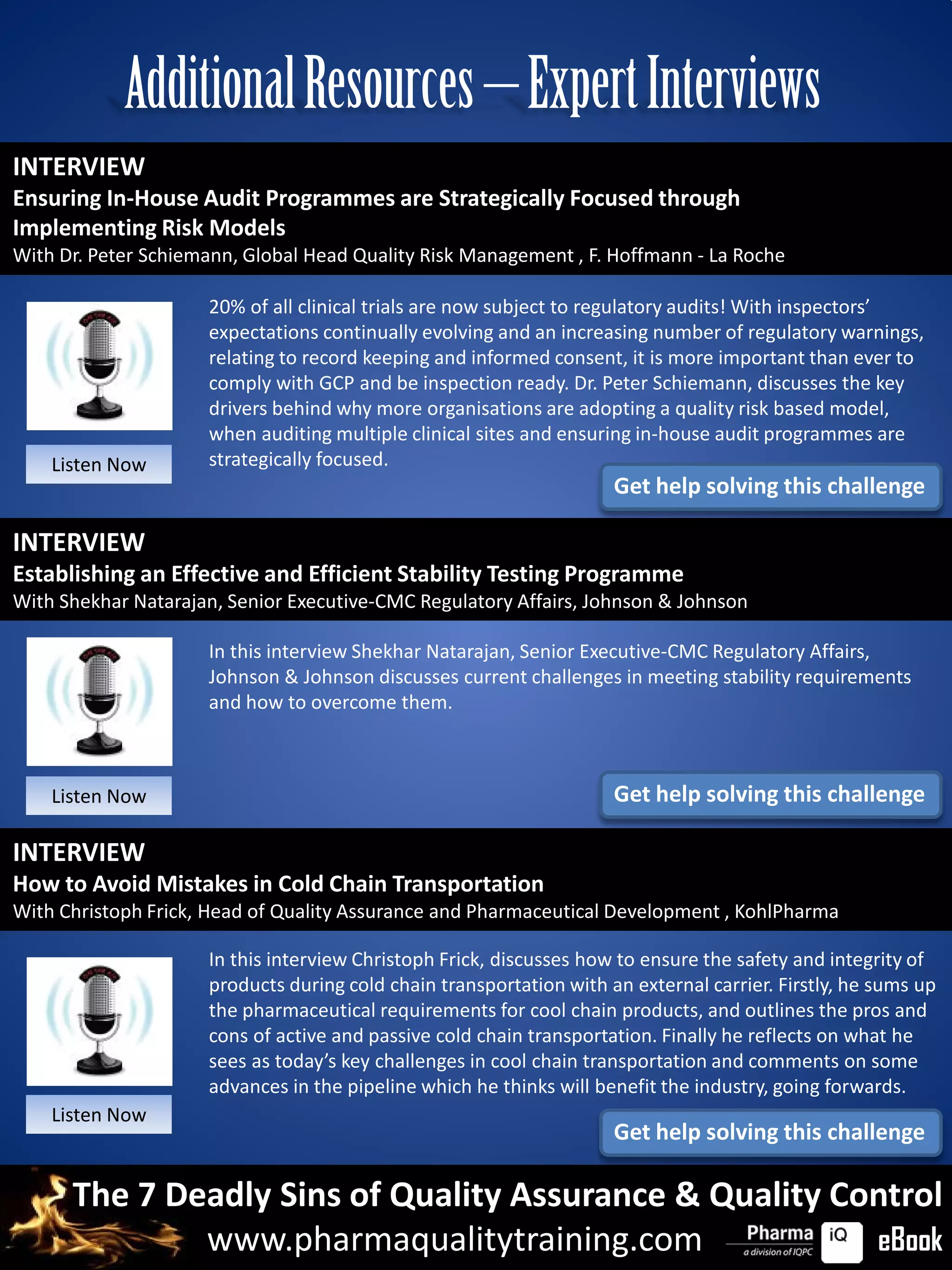 Additional Resources – Expert Interviews
INTERVIEW
Ensuring In-House Audit Programmes are Strategically Focused through
Implementing Risk Models
With Dr. Peter Schiemann, Global Head Quality Risk Management , F. Hoffmann - La Roche

                     20% of all clinical trials are now subject to regulatory audits! With inspectors’
                     expectations continually evolving and an increasing number of regulatory warnings,
                     relating to record keeping and informed consent, it is more important than ever to
                     comply with GCP and be inspection ready. Dr. Peter Schiemann, discusses the key
                     drivers behind why more organisations are adopting a quality risk based model,
                     when auditing multiple clinical sites and ensuring in-house audit programmes are
    Listen Now       strategically focused.
                                                                     Get help solving this challenge

INTERVIEW
Establishing an Effective and Efficient Stability Testing Programme
With Shekhar Natarajan, Senior Executive-CMC Regulatory Affairs, Johnson & Johnson

                     In this interview Shekhar Natarajan, Senior Executive-CMC Regulatory Affairs,
                     Johnson & Johnson discusses current challenges in meeting stability requirements
                     and how to overcome them.



    Listen Now                                                       Get help solving this challenge

INTERVIEW
How to Avoid Mistakes in Cold Chain Transportation
With Christoph Frick, Head of Quality Assurance and Pharmaceutical Development , KohlPharma

                     In this interview Christoph Frick, discusses how to ensure the safety and integrity of
                     products during cold chain transportation with an external carrier. Firstly, he sums up
                     the pharmaceutical requirements for cool chain products, and outlines the pros and
                     cons of active and passive cold chain transportation. Finally he reflects on what he
                     sees as today’s key challenges in cool chain transportation and comments on some
                     advances in the pipeline which he thinks will benefit the industry, going forwards.
    Listen Now
                                                                     Get help solving this challenge

      The 7 Deadly Sins of Quality Assurance & Quality Control
              www.pharmaqualitytraining.com              eBook
 