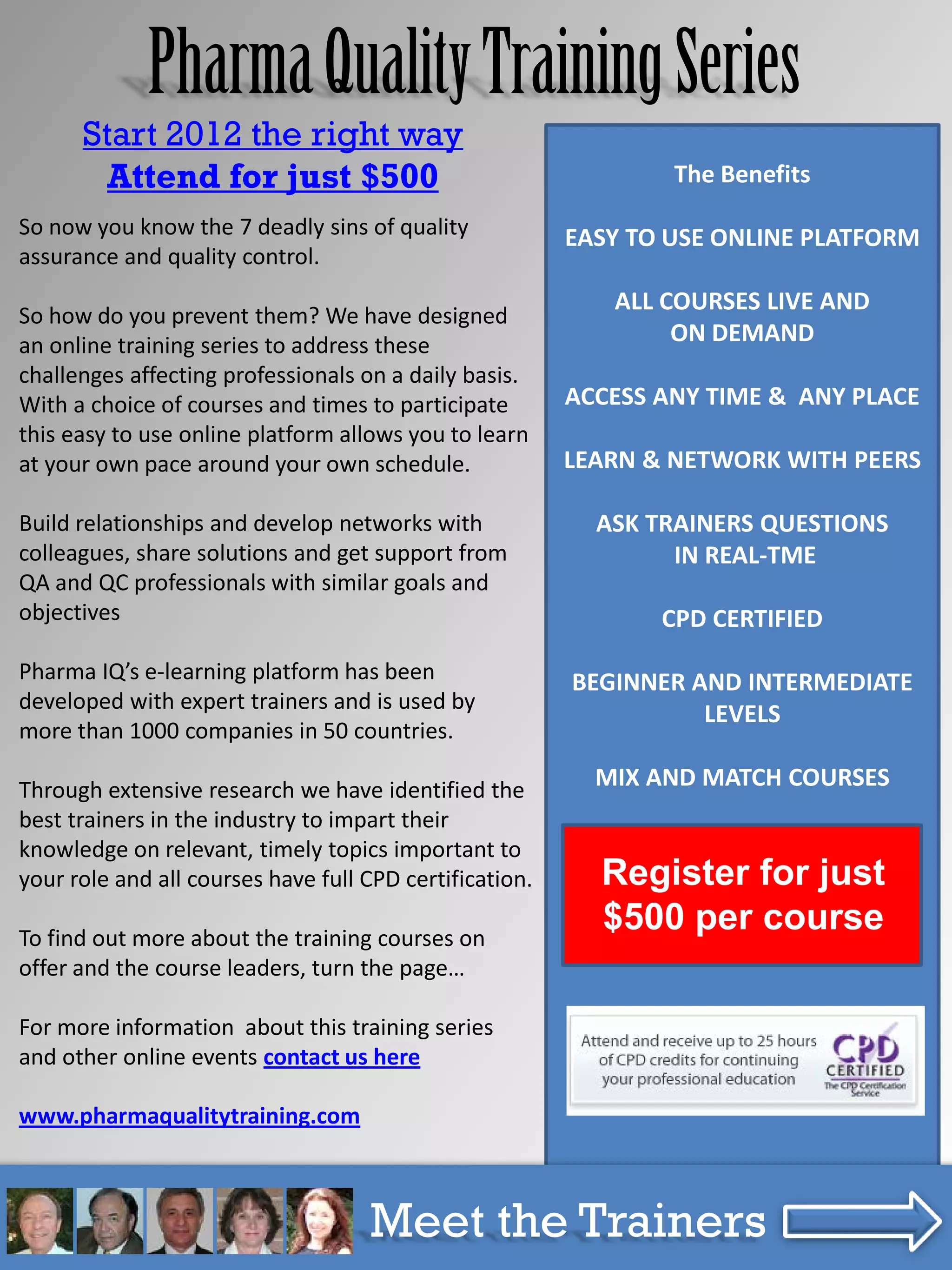 Pharma Quality Training Series
      Start 2012 the right way
        Attend for just $500                                     The Benefits
So now you know the 7 deadly sins of quality             EASY TO USE ONLINE PLATFORM
assurance and quality control.
                                                            ALL COURSES LIVE AND
So how do you prevent them? We have designed
an online training series to address these                       ON DEMAND
challenges affecting professionals on a daily basis.
With a choice of courses and times to participate        ACCESS ANY TIME & ANY PLACE
this easy to use online platform allows you to learn
at your own pace around your own schedule.               LEARN & NETWORK WITH PEERS

Build relationships and develop networks with              ASK TRAINERS QUESTIONS
colleagues, share solutions and get support from                 IN REAL-TME
QA and QC professionals with similar goals and
objectives                                                      CPD CERTIFIED
Pharma IQ’s e-learning platform has been                 BEGINNER AND INTERMEDIATE
developed with expert trainers and is used by
                                                                   LEVELS
more than 1000 companies in 50 countries.

Through extensive research we have identified the          MIX AND MATCH COURSES
best trainers in the industry to impart their
knowledge on relevant, timely topics important to
your role and all courses have full CPD certification.     Register for just
To find out more about the training courses on
                                                           $500 per course
offer and the course leaders, turn the page…

For more information about this training series
and other online events contact us here

www.pharmaqualitytraining.com


     The 7 Deadly Sins of Quality Assurance & Quality Control
                        Meet the Trainers
             www.pharmaqualitytraining.com              eBook
 