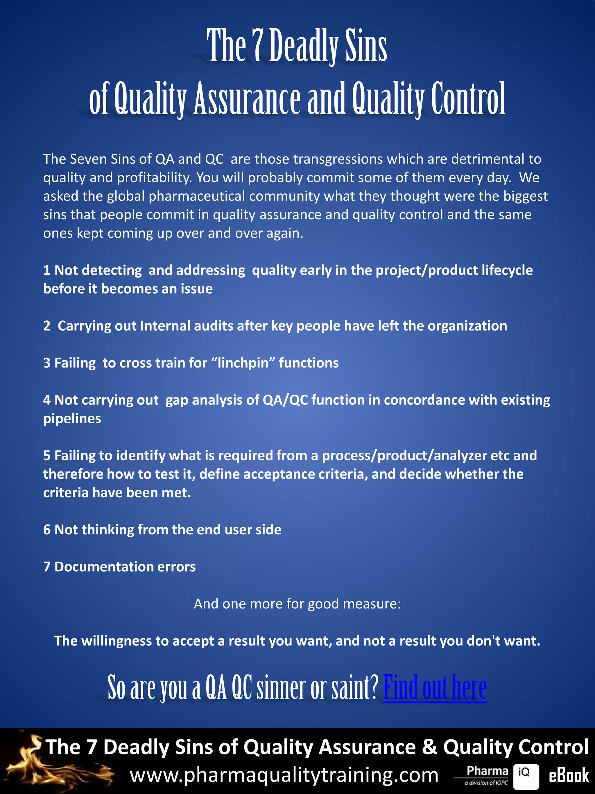 The 7 Deadly Sins
       of Quality Assurance and Quality Control
The Seven Sins of QA and QC are those transgressions which are detrimental to
quality and profitability. You will probably commit some of them every day. We
asked the global pharmaceutical community what they thought were the biggest
sins that people commit in quality assurance and quality control and the same
ones kept coming up over and over again.

1 Not detecting and addressing quality early in the project/product lifecycle
before it becomes an issue

2 Carrying out Internal audits after key people have left the organization

3 Failing to cross train for “linchpin” functions

4 Not carrying out gap analysis of QA/QC function in concordance with existing
pipelines

5 Failing to identify what is required from a process/product/analyzer etc and
therefore how to test it, define acceptance criteria, and decide whether the
criteria have been met.

6 Not thinking from the end user side

7 Documentation errors

                        And one more for good measure:

 The willingness to accept a result you want, and not a result you don't want.


          So are you a QA QC sinner or saint? Find out here
The 7 Deadly Sins of Quality Assurance & Quality Control
        www.pharmaqualitytraining.com              eBook
 
