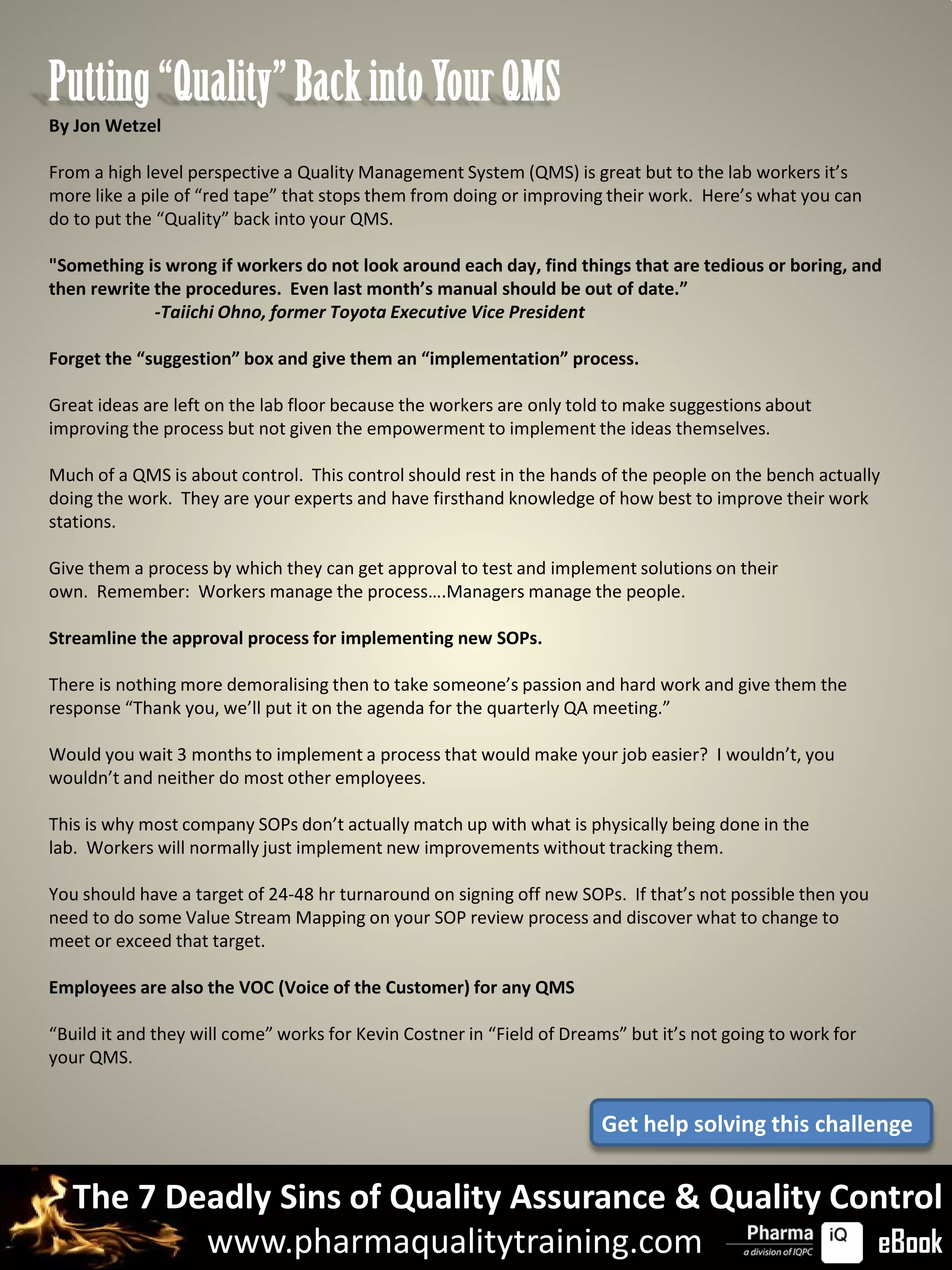 Putting “Quality” Back into Your QMS
By Jon Wetzel

From a high level perspective a Quality Management System (QMS) is great but to the lab workers it’s
more like a pile of “red tape” that stops them from doing or improving their work. Here’s what you can
do to put the “Quality” back into your QMS.

"Something is wrong if workers do not look around each day, find things that are tedious or boring, and
then rewrite the procedures. Even last month’s manual should be out of date.”
             -Taiichi Ohno, former Toyota Executive Vice President

Forget the “suggestion” box and give them an “implementation” process.

Great ideas are left on the lab floor because the workers are only told to make suggestions about
improving the process but not given the empowerment to implement the ideas themselves.

Much of a QMS is about control. This control should rest in the hands of the people on the bench actually
doing the work. They are your experts and have firsthand knowledge of how best to improve their work
stations.

Give them a process by which they can get approval to test and implement solutions on their
own. Remember: Workers manage the process….Managers manage the people.

Streamline the approval process for implementing new SOPs.

There is nothing more demoralising then to take someone’s passion and hard work and give them the
response “Thank you, we’ll put it on the agenda for the quarterly QA meeting.”

Would you wait 3 months to implement a process that would make your job easier? I wouldn’t, you
wouldn’t and neither do most other employees.

This is why most company SOPs don’t actually match up with what is physically being done in the
lab. Workers will normally just implement new improvements without tracking them.

You should have a target of 24-48 hr turnaround on signing off new SOPs. If that’s not possible then you
need to do some Value Stream Mapping on your SOP review process and discover what to change to
meet or exceed that target.

Employees are also the VOC (Voice of the Customer) for any QMS

“Build it and they will come” works for Kevin Costner in “Field of Dreams” but it’s not going to work for
your QMS.


                                                                       Get help solving this challenge


   The 7 Deadly Sins of Quality Assurance & Quality Control
           www.pharmaqualitytraining.com              eBook
 