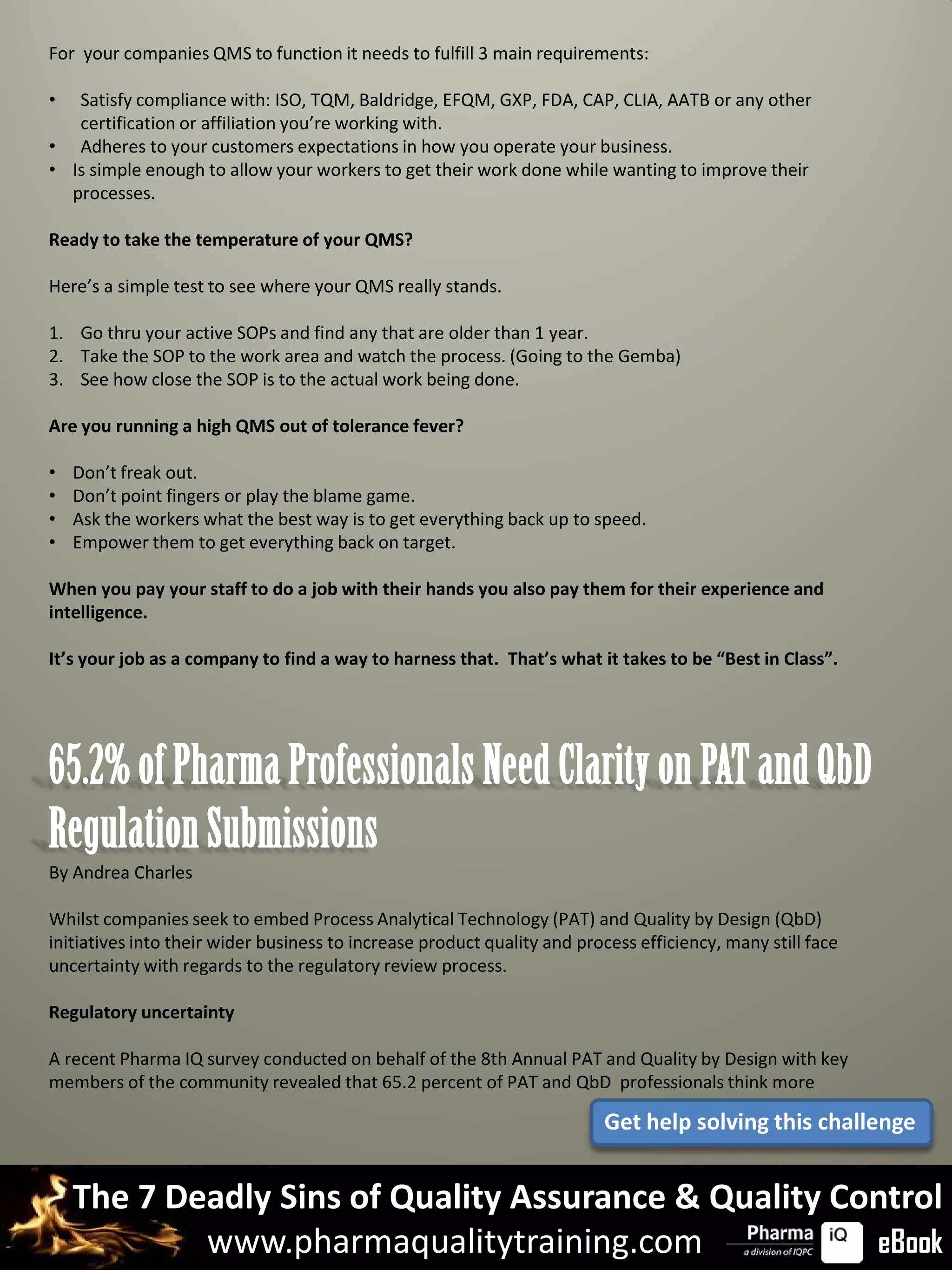 For your companies QMS to function it needs to fulfill 3 main requirements:

•  Satisfy compliance with: ISO, TQM, Baldridge, EFQM, GXP, FDA, CAP, CLIA, AATB or any other
   certification or affiliation you’re working with.
• Adheres to your customers expectations in how you operate your business.
• Is simple enough to allow your workers to get their work done while wanting to improve their
  processes.

Ready to take the temperature of your QMS?

Here’s a simple test to see where your QMS really stands.

1. Go thru your active SOPs and find any that are older than 1 year.
2. Take the SOP to the work area and watch the process. (Going to the Gemba)
3. See how close the SOP is to the actual work being done.

Are you running a high QMS out of tolerance fever?

•   Don’t freak out.
•   Don’t point fingers or play the blame game.
•   Ask the workers what the best way is to get everything back up to speed.
•   Empower them to get everything back on target.

When you pay your staff to do a job with their hands you also pay them for their experience and
intelligence.

It’s your job as a company to find a way to harness that. That’s what it takes to be “Best in Class”.




65.2% of Pharma Professionals Need Clarity on PAT and QbD
Regulation Submissions
By Andrea Charles

Whilst companies seek to embed Process Analytical Technology (PAT) and Quality by Design (QbD)
initiatives into their wider business to increase product quality and process efficiency, many still face
uncertainty with regards to the regulatory review process.

Regulatory uncertainty

A recent Pharma IQ survey conducted on behalf of the 8th Annual PAT and Quality by Design with key
members of the community revealed that 65.2 percent of PAT and QbD professionals think more

                                                                         Get help solving this challenge


    The 7 Deadly Sins of Quality Assurance & Quality Control
            www.pharmaqualitytraining.com              eBook
 