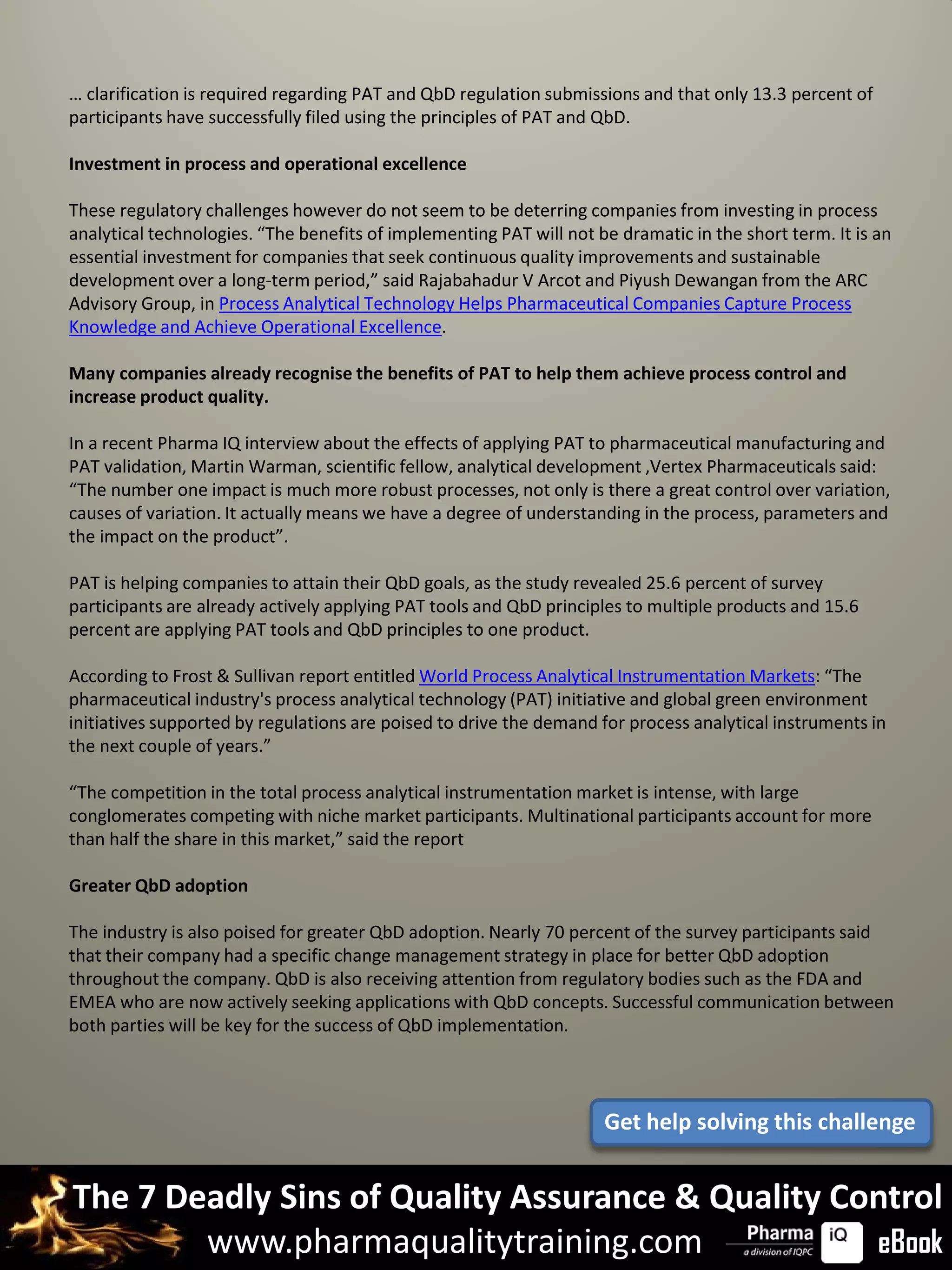 … clarification is required regarding PAT and QbD regulation submissions and that only 13.3 percent of
participants have successfully filed using the principles of PAT and QbD.

Investment in process and operational excellence

These regulatory challenges however do not seem to be deterring companies from investing in process
analytical technologies. “The benefits of implementing PAT will not be dramatic in the short term. It is an
essential investment for companies that seek continuous quality improvements and sustainable
development over a long-term period,” said Rajabahadur V Arcot and Piyush Dewangan from the ARC
Advisory Group, in Process Analytical Technology Helps Pharmaceutical Companies Capture Process
Knowledge and Achieve Operational Excellence.

Many companies already recognise the benefits of PAT to help them achieve process control and
increase product quality.

In a recent Pharma IQ interview about the effects of applying PAT to pharmaceutical manufacturing and
PAT validation, Martin Warman, scientific fellow, analytical development ,Vertex Pharmaceuticals said:
“The number one impact is much more robust processes, not only is there a great control over variation,
causes of variation. It actually means we have a degree of understanding in the process, parameters and
the impact on the product”.

PAT is helping companies to attain their QbD goals, as the study revealed 25.6 percent of survey
participants are already actively applying PAT tools and QbD principles to multiple products and 15.6
percent are applying PAT tools and QbD principles to one product.

According to Frost & Sullivan report entitled World Process Analytical Instrumentation Markets: “The
pharmaceutical industry's process analytical technology (PAT) initiative and global green environment
initiatives supported by regulations are poised to drive the demand for process analytical instruments in
the next couple of years.”

“The competition in the total process analytical instrumentation market is intense, with large
conglomerates competing with niche market participants. Multinational participants account for more
than half the share in this market,” said the report

Greater QbD adoption

The industry is also poised for greater QbD adoption. Nearly 70 percent of the survey participants said
that their company had a specific change management strategy in place for better QbD adoption
throughout the company. QbD is also receiving attention from regulatory bodies such as the FDA and
EMEA who are now actively seeking applications with QbD concepts. Successful communication between
both parties will be key for the success of QbD implementation.




                                                                     Get help solving this challenge


The 7 Deadly Sins of Quality Assurance & Quality Control
        www.pharmaqualitytraining.com              eBook
 