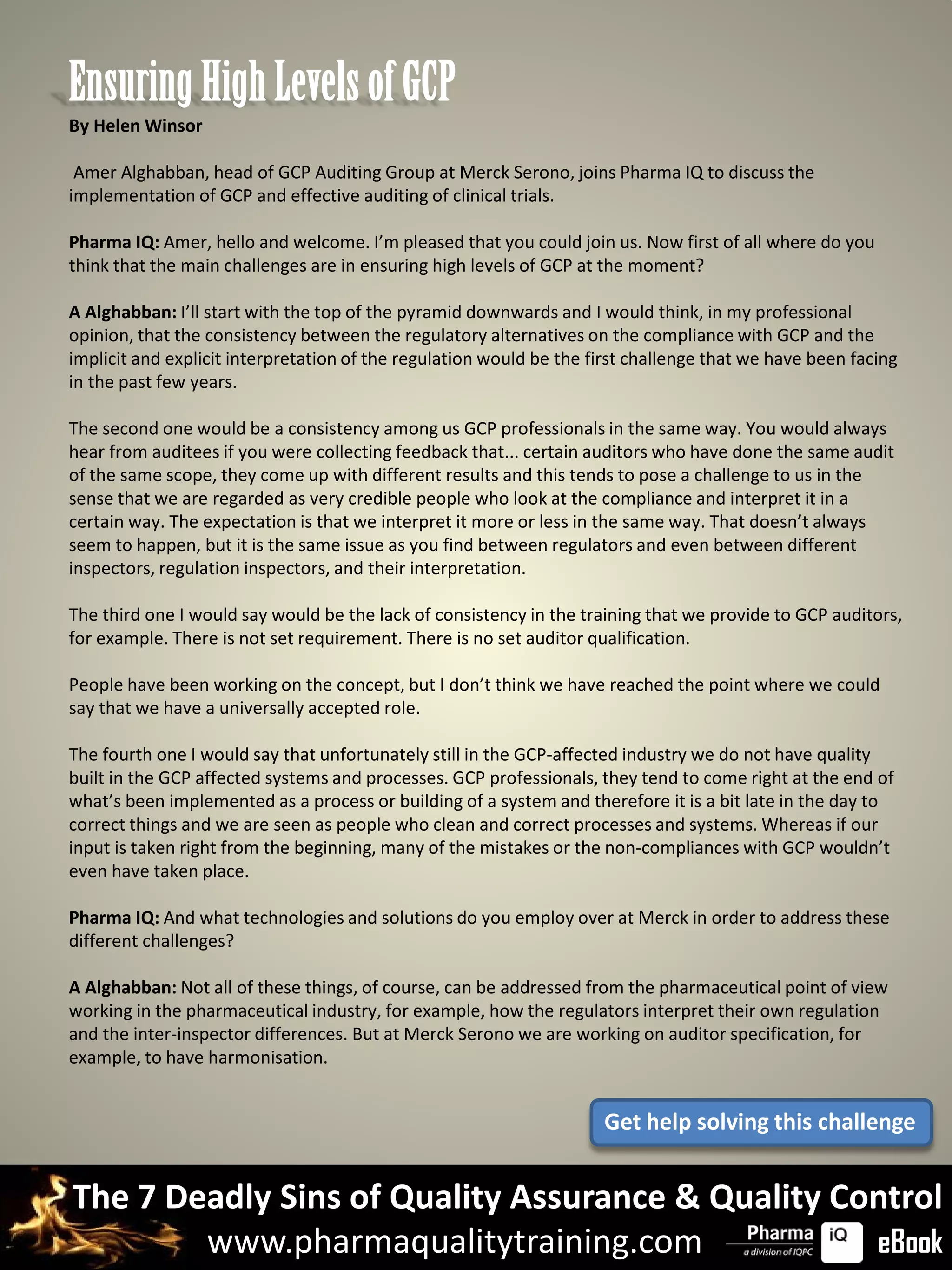 Ensuring High Levels of GCP
By Helen Winsor

 Amer Alghabban, head of GCP Auditing Group at Merck Serono, joins Pharma IQ to discuss the
implementation of GCP and effective auditing of clinical trials.

Pharma IQ: Amer, hello and welcome. I’m pleased that you could join us. Now first of all where do you
think that the main challenges are in ensuring high levels of GCP at the moment?

A Alghabban: I’ll start with the top of the pyramid downwards and I would think, in my professional
opinion, that the consistency between the regulatory alternatives on the compliance with GCP and the
implicit and explicit interpretation of the regulation would be the first challenge that we have been facing
in the past few years.

The second one would be a consistency among us GCP professionals in the same way. You would always
hear from auditees if you were collecting feedback that... certain auditors who have done the same audit
of the same scope, they come up with different results and this tends to pose a challenge to us in the
sense that we are regarded as very credible people who look at the compliance and interpret it in a
certain way. The expectation is that we interpret it more or less in the same way. That doesn’t always
seem to happen, but it is the same issue as you find between regulators and even between different
inspectors, regulation inspectors, and their interpretation.

The third one I would say would be the lack of consistency in the training that we provide to GCP auditors,
for example. There is not set requirement. There is no set auditor qualification.

People have been working on the concept, but I don’t think we have reached the point where we could
say that we have a universally accepted role.

The fourth one I would say that unfortunately still in the GCP-affected industry we do not have quality
built in the GCP affected systems and processes. GCP professionals, they tend to come right at the end of
what’s been implemented as a process or building of a system and therefore it is a bit late in the day to
correct things and we are seen as people who clean and correct processes and systems. Whereas if our
input is taken right from the beginning, many of the mistakes or the non-compliances with GCP wouldn’t
even have taken place.

Pharma IQ: And what technologies and solutions do you employ over at Merck in order to address these
different challenges?

A Alghabban: Not all of these things, of course, can be addressed from the pharmaceutical point of view
working in the pharmaceutical industry, for example, how the regulators interpret their own regulation
and the inter-inspector differences. But at Merck Serono we are working on auditor specification, for
example, to have harmonisation.


                                                                     Get help solving this challenge


The 7 Deadly Sins of Quality Assurance & Quality Control
        www.pharmaqualitytraining.com              eBook
 