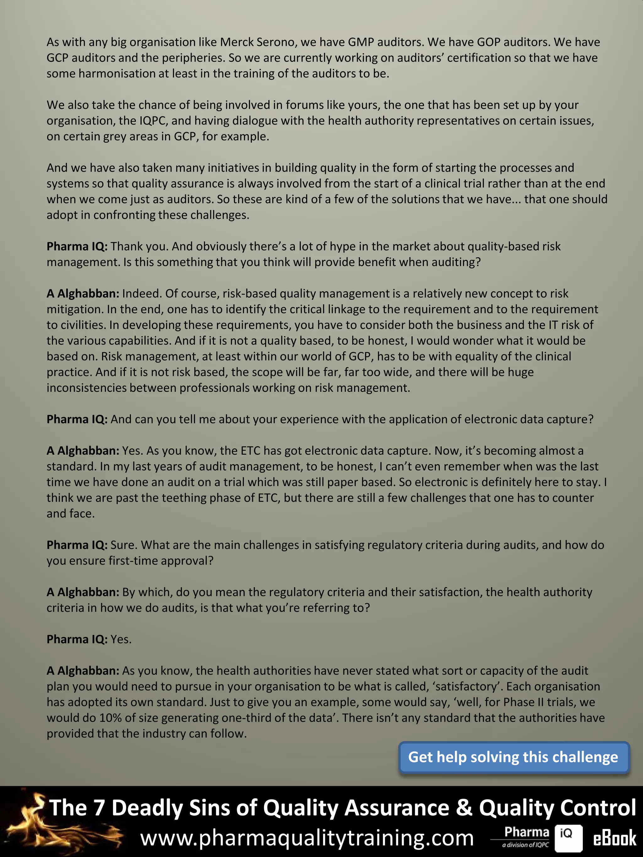 As with any big organisation like Merck Serono, we have GMP auditors. We have GOP auditors. We have
GCP auditors and the peripheries. So we are currently working on auditors’ certification so that we have
some harmonisation at least in the training of the auditors to be.

We also take the chance of being involved in forums like yours, the one that has been set up by your
organisation, the IQPC, and having dialogue with the health authority representatives on certain issues,
on certain grey areas in GCP, for example.

And we have also taken many initiatives in building quality in the form of starting the processes and
systems so that quality assurance is always involved from the start of a clinical trial rather than at the end
when we come just as auditors. So these are kind of a few of the solutions that we have... that one should
adopt in confronting these challenges.

Pharma IQ: Thank you. And obviously there’s a lot of hype in the market about quality-based risk
management. Is this something that you think will provide benefit when auditing?

A Alghabban: Indeed. Of course, risk-based quality management is a relatively new concept to risk
mitigation. In the end, one has to identify the critical linkage to the requirement and to the requirement
to civilities. In developing these requirements, you have to consider both the business and the IT risk of
the various capabilities. And if it is not a quality based, to be honest, I would wonder what it would be
based on. Risk management, at least within our world of GCP, has to be with equality of the clinical
practice. And if it is not risk based, the scope will be far, far too wide, and there will be huge
inconsistencies between professionals working on risk management.

Pharma IQ: And can you tell me about your experience with the application of electronic data capture?

A Alghabban: Yes. As you know, the ETC has got electronic data capture. Now, it’s becoming almost a
standard. In my last years of audit management, to be honest, I can’t even remember when was the last
time we have done an audit on a trial which was still paper based. So electronic is definitely here to stay. I
think we are past the teething phase of ETC, but there are still a few challenges that one has to counter
and face.

Pharma IQ: Sure. What are the main challenges in satisfying regulatory criteria during audits, and how do
you ensure first-time approval?

A Alghabban: By which, do you mean the regulatory criteria and their satisfaction, the health authority
criteria in how we do audits, is that what you’re referring to?

Pharma IQ: Yes.

A Alghabban: As you know, the health authorities have never stated what sort or capacity of the audit
plan you would need to pursue in your organisation to be what is called, ‘satisfactory’. Each organisation
has adopted its own standard. Just to give you an example, some would say, ‘well, for Phase II trials, we
would do 10% of size generating one-third of the data’. There isn’t any standard that the authorities have
provided that the industry can follow.
                                                                      Get help solving this challenge


The 7 Deadly Sins of Quality Assurance & Quality Control
        www.pharmaqualitytraining.com              eBook
 