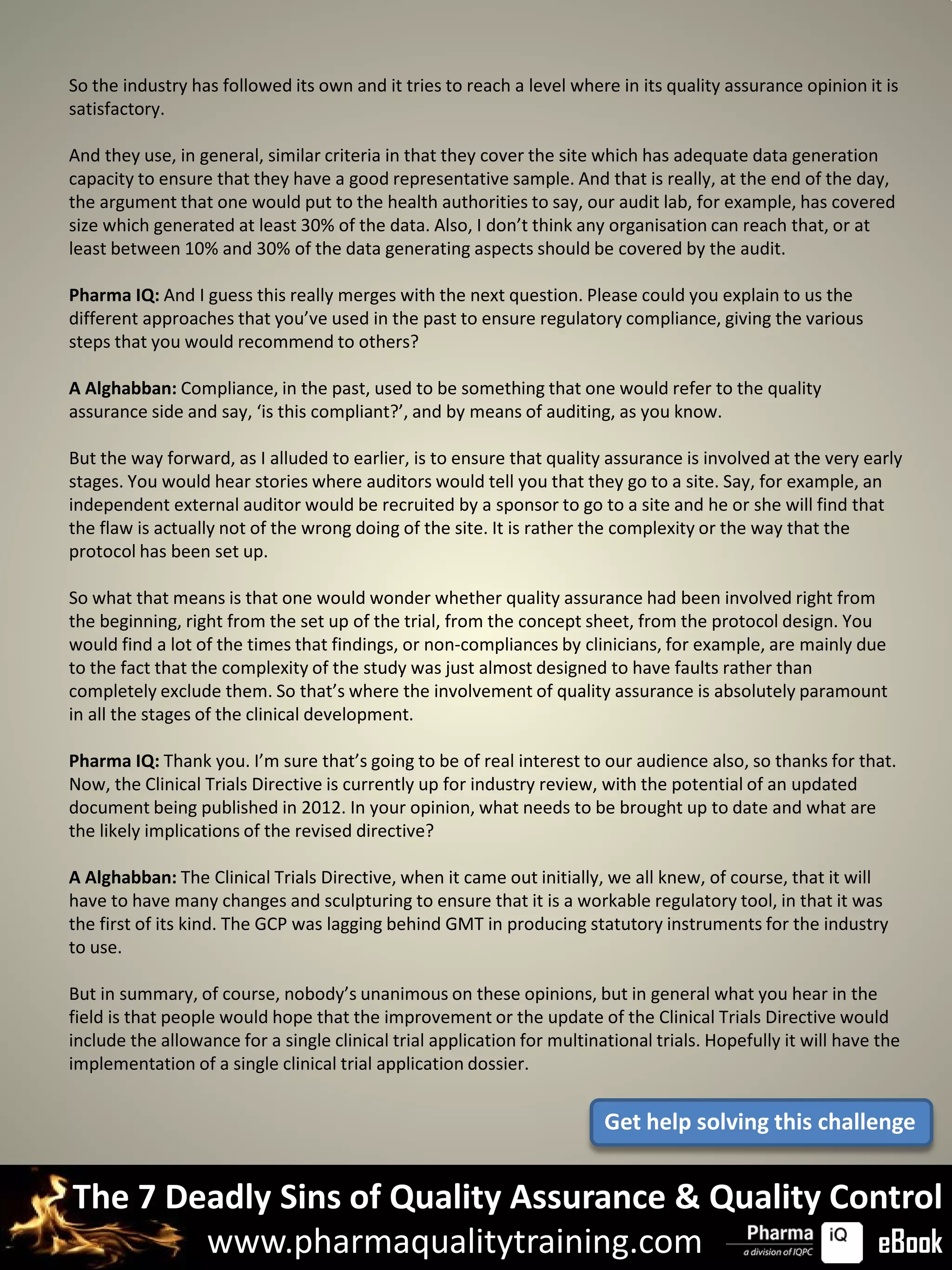 So the industry has followed its own and it tries to reach a level where in its quality assurance opinion it is
satisfactory.

And they use, in general, similar criteria in that they cover the site which has adequate data generation
capacity to ensure that they have a good representative sample. And that is really, at the end of the day,
the argument that one would put to the health authorities to say, our audit lab, for example, has covered
size which generated at least 30% of the data. Also, I don’t think any organisation can reach that, or at
least between 10% and 30% of the data generating aspects should be covered by the audit.

Pharma IQ: And I guess this really merges with the next question. Please could you explain to us the
different approaches that you’ve used in the past to ensure regulatory compliance, giving the various
steps that you would recommend to others?

A Alghabban: Compliance, in the past, used to be something that one would refer to the quality
assurance side and say, ‘is this compliant?’, and by means of auditing, as you know.

But the way forward, as I alluded to earlier, is to ensure that quality assurance is involved at the very early
stages. You would hear stories where auditors would tell you that they go to a site. Say, for example, an
independent external auditor would be recruited by a sponsor to go to a site and he or she will find that
the flaw is actually not of the wrong doing of the site. It is rather the complexity or the way that the
protocol has been set up.

So what that means is that one would wonder whether quality assurance had been involved right from
the beginning, right from the set up of the trial, from the concept sheet, from the protocol design. You
would find a lot of the times that findings, or non-compliances by clinicians, for example, are mainly due
to the fact that the complexity of the study was just almost designed to have faults rather than
completely exclude them. So that’s where the involvement of quality assurance is absolutely paramount
in all the stages of the clinical development.

Pharma IQ: Thank you. I’m sure that’s going to be of real interest to our audience also, so thanks for that.
Now, the Clinical Trials Directive is currently up for industry review, with the potential of an updated
document being published in 2012. In your opinion, what needs to be brought up to date and what are
the likely implications of the revised directive?

A Alghabban: The Clinical Trials Directive, when it came out initially, we all knew, of course, that it will
have to have many changes and sculpturing to ensure that it is a workable regulatory tool, in that it was
the first of its kind. The GCP was lagging behind GMT in producing statutory instruments for the industry
to use.

But in summary, of course, nobody’s unanimous on these opinions, but in general what you hear in the
field is that people would hope that the improvement or the update of the Clinical Trials Directive would
include the allowance for a single clinical trial application for multinational trials. Hopefully it will have the
implementation of a single clinical trial application dossier.


                                                                         Get help solving this challenge


The 7 Deadly Sins of Quality Assurance & Quality Control
        www.pharmaqualitytraining.com              eBook
 