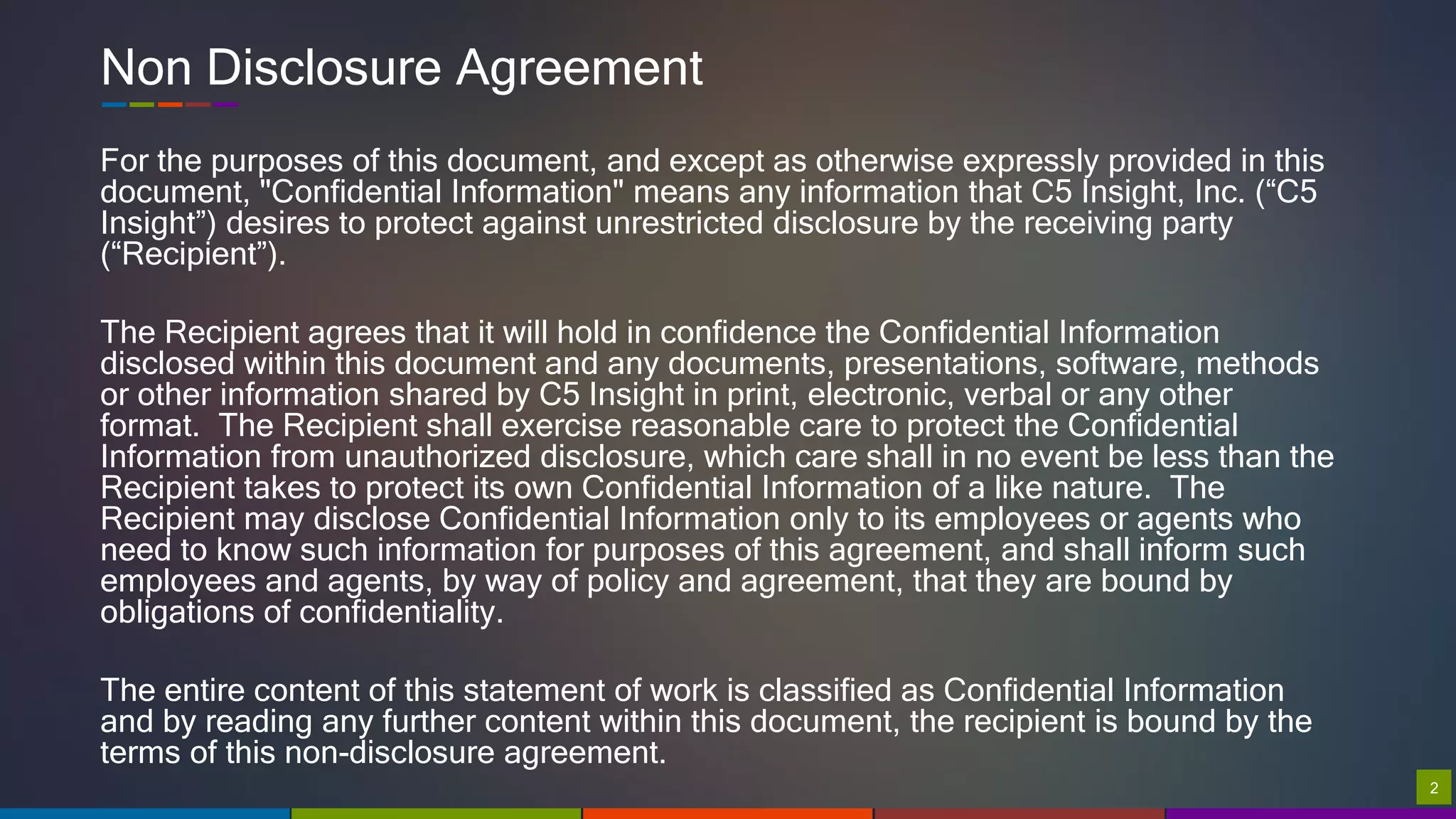 22
Non Disclosure Agreement
For the purposes of this document, and except as otherwise expressly provided in this
document, "Confidential Information" means any information that C5 Insight, Inc. (“C5
Insight”) desires to protect against unrestricted disclosure by the receiving party
(“Recipient”).
The Recipient agrees that it will hold in confidence the Confidential Information
disclosed within this document and any documents, presentations, software, methods
or other information shared by C5 Insight in print, electronic, verbal or any other
format. The Recipient shall exercise reasonable care to protect the Confidential
Information from unauthorized disclosure, which care shall in no event be less than the
Recipient takes to protect its own Confidential Information of a like nature. The
Recipient may disclose Confidential Information only to its employees or agents who
need to know such information for purposes of this agreement, and shall inform such
employees and agents, by way of policy and agreement, that they are bound by
obligations of confidentiality.
The entire content of this statement of work is classified as Confidential Information
and by reading any further content within this document, the recipient is bound by the
terms of this non-disclosure agreement.
 