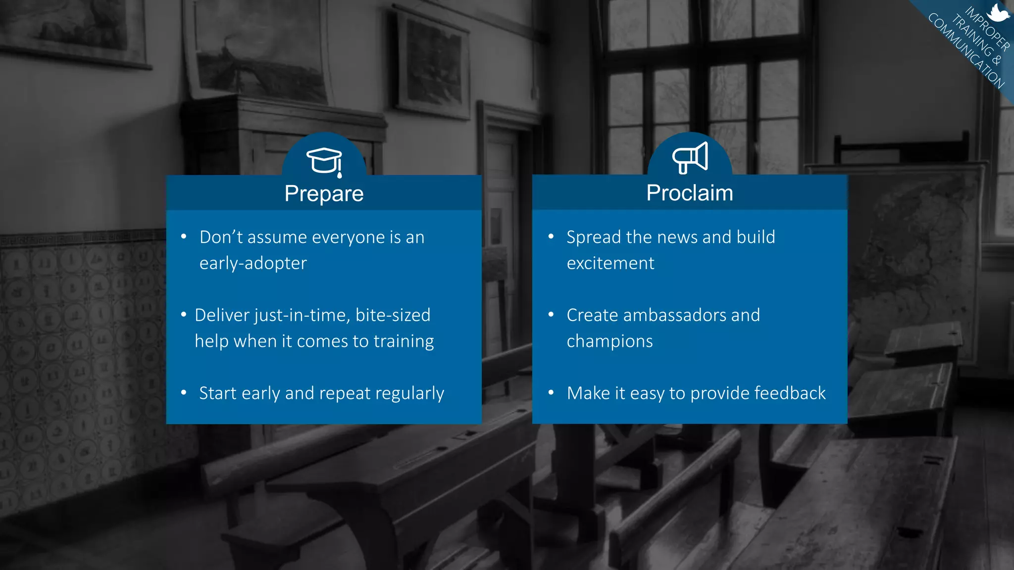 • Spread the news and build
excitement
• Create ambassadors and
champions
• Make it easy to provide feedback
Proclaim
• Don’t assume everyone is an
early-adopter
• Deliver just-in-time, bite-sized
help when it comes to training
• Start early and repeat regularly
Prepare
 