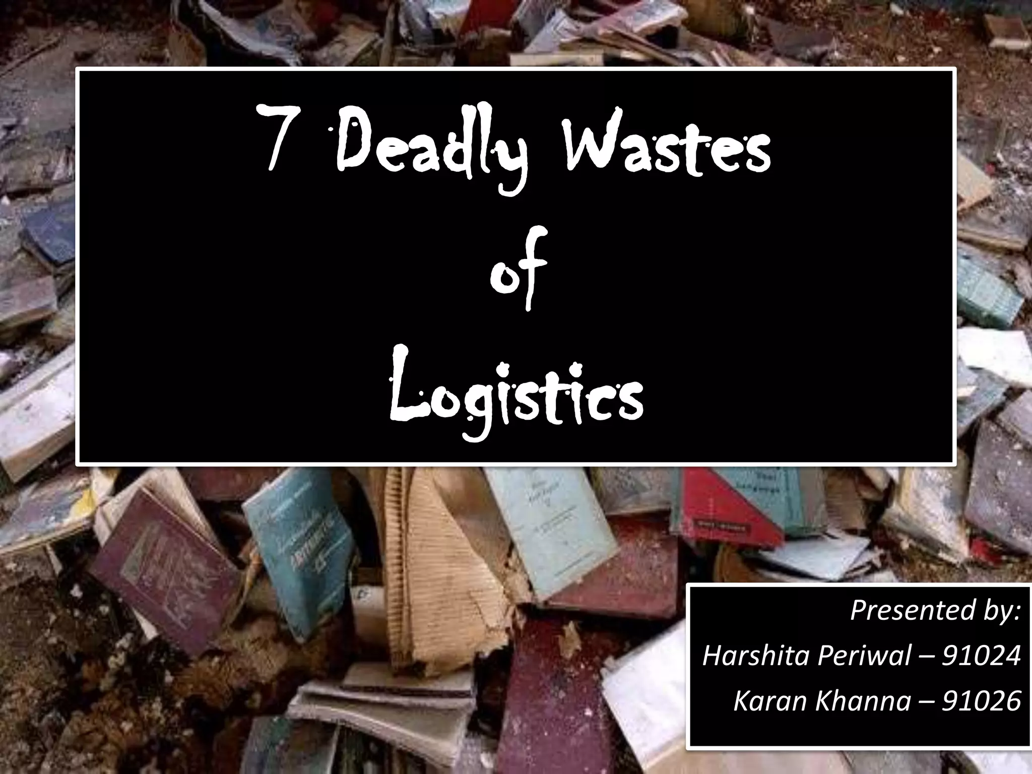 7 Deadly WastesofLogisticsPresented by:HarshitaPeriwal– 91024Karan Khanna– 91026