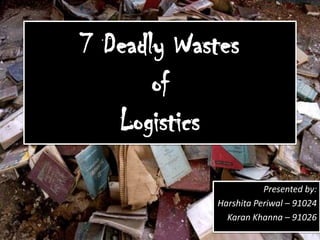 7 Deadly WastesofLogistics Presented by: HarshitaPeriwal– 91024 Karan Khanna– 91026 