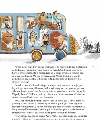11Pero lo mejor es un tigre que yo tengo, eso sí no muy grande, que me trajeron
de los Llanos. Es mansito y muy lindo y no hace daños; le gusta comerse las
flores y por eso mamacita lo castiga, pero yo le traigo geranios y claveles, que
es lo que más le gusta. Mi otra hermana María Alberta tenía un pescadito
domesticado, que siempre lo llevaba a todas partes, pero un día se cayó a la
alberca y se ahogó.
Cuando vamos a la finca de mis primos voy a comerme unas naranjas que
hay allá que son azules y llenas de miel por dentro y son más grandes que una
calabaza. Un día se cayó una de esas naranjas y cayó sobre el caballito poney de
Miguel y lo mató. Todos se pusieron a llorar y se fueron a enterrar al caballito,
pero yo me quedé solo y me comí la naranja.
Esa María Alicia, mi hermana mayor, tiene un novio que la invita a cine y al
parque y le lleva dulces, y a mí me regala todo lo que le pido y me regaló una
bicicleta y unos patines, y un tren eléctrico que tiene estaciones y cambiavías y
luz, y me regaló una escopeta grande que es de verdad, pero todavía no me ha
entregado nada y me las va a llevar el día que se case con mi hermana.
Pero yo tengo que pensar porque María Alicia tiene otro novio, que es militar
y aviador, y tiene un avión con cinco motores y va a hacer un viaje a Europa y
 