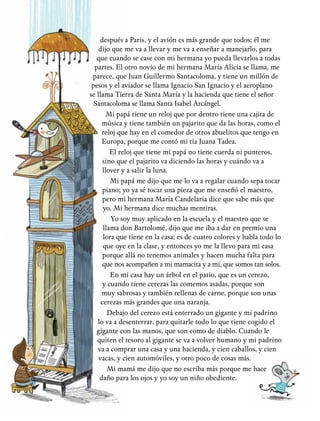 después a Paris, y el avión es más grande que todos; él me
dijo que me va a llevar y me va a enseñar a manejarlo, para
que cuando se case con mi hermana yo pueda llevarlos a todas
partes. El otro novio de mi hermana María Alicia se llama, me
parece, que Juan Guillermo Santacoloma, y tiene un millón de
pesos y el aviador se llama Ignacio San Ignacio y el aeroplano
se llama Tierra de Santa María y la hacienda que tiene el señor
Santacoloma se llama Santa Isabel Arcángel.
Mi papá tiene un reloj que por dentro tiene una cajita de
música y tiene también un pajarito que da las horas, como el
reloj que hay en el comedor de otros abuelitos que tengo en
Europa, porque me contó mi tía Juana Tadea.
El reloj que tiene mi papá no tiene cuerda ni punteros,
sino que el pajarito va diciendo las horas y cuándo va a
llover y a salir la luna.
Mi papá me dijo que me lo va a regalar cuando sepa tocar
piano; yo ya sé tocar una pieza que me enseñó el maestro,
pero mi hermana María Candelaria dice que sabe más que
yo. Mi hermana dice muchas mentiras.
Yo soy muy aplicado en la escuela y el maestro que se
llama don Bartolomé, dijo que me iba a dar en premio una
lora que tiene en la casa; es de cuatro colores y habla todo lo
que oye en la clase, y entonces yo me la llevo para mi casa
porque allá no tenemos animales y hacen mucha falta para
que nos acompañen a mi mamacita y a mí, que somos tan solos.
En mi casa hay un árbol en el patio, que es un cerezo,
y cuando tiene cerezas las comemos asadas, porque son
muy sabrosas y también rellenas de carne, porque son unas
cerezas más grandes que una naranja.
Debajo del cerezo está enterrado un gigante y mi padrino
lo va a desenterrar, para quitarle todo lo que tiene cogido el
gigante con las manos, que son como de diablo. Cuando le
quiten el tesoro al gigante se va a volver humano y mi padrino
va a comprar una casa y una hacienda, y cien caballos, y cien
vacas, y cien automóviles, y otro poco de cosas más.
Mi mamá me dijo que no escriba más porque me hace
daño para los ojos y yo soy un niño obediente.
 