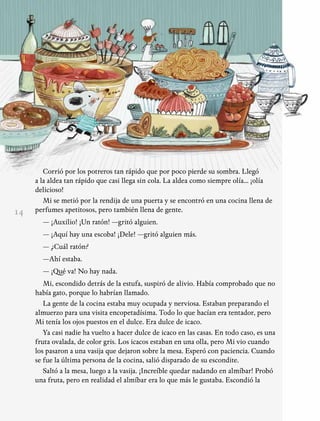 14
Corrió por los potreros tan rápido que por poco pierde su sombra. Llegó
a la aldea tan rápido que casi llega sin cola. La aldea como siempre olía... ¡olía
delicioso!
Mi se metió por la rendija de una puerta y se encontró en una cocina llena de
perfumes apetitosos, pero también llena de gente.
— ¡Auxilio! ¡Un ratón! —gritó alguien.
— ¡Aquí hay una escoba! ¡Dele! —gritó alguien más.
— ¿Cuál ratón?
—Ahí estaba.
— ¡Qué va! No hay nada.
Mi, escondido detrás de la estufa, suspiró de alivio. Había comprobado que no
había gato, porque lo habrían llamado.
La gente de la cocina estaba muy ocupada y nerviosa. Estaban preparando el
almuerzo para una visita encopetadísima. Todo lo que hacían era tentador, pero
Mi tenía los ojos puestos en el dulce. Era dulce de icaco.
Ya casi nadie ha vuelto a hacer dulce de icaco en las casas. En todo caso, es una
fruta ovalada, de color gris. Los icacos estaban en una olla, pero Mi vio cuando
los pasaron a una vasija que dejaron sobre la mesa. Esperó con paciencia. Cuando
se fue la última persona de la cocina, salió disparado de su escondite.
Saltó a la mesa, luego a la vasija. ¡Increíble quedar nadando en almíbar! Probó
una fruta, pero en realidad el almíbar era lo que más le gustaba. Escondió la
 