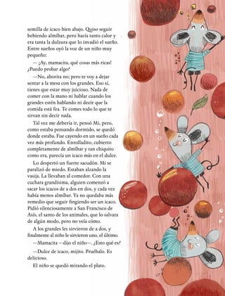 semilla de icaco bien abajo. Quiso seguir
bebiendo almíbar, pero hacía tanto calor y
era tanta la dulzura que lo invadió el sueño.
Entre sueños oyó la voz de un niño muy
pequeño:
— ¡Ay, mamacita, qué cosas más ricas!
¿Puedo probar algo?
—No, ahorita no; pero te voy a dejar
sentar a la mesa con los grandes. Eso sí,
tienes que estar muy juicioso. Nada de
comer con la mano ni hablar cuando los
grandes estén hablando ni decir que la
comida está fea. Te comes todo lo que te
sirvan sin decir nada.
Tal vez me debería ir, pensó Mi, pero,
como estaba pensando dormido, se quedó
donde estaba. Fue cayendo en un sueño cada
vez más profundo. Enrolladito, cubierto
completamente de almíbar y tan chiquito
como era, parecía un icaco más en el dulce.
Lo despertó un fuerte sacudón. Mi se
paralizó de miedo. Estaban alzando la
vasija. La llevaban al comedor. Con una
cuchara grandísima, alguien comenzó a
sacar los icacos de a dos en dos, y cada vez
había menos almíbar. Ya no quedaba más
remedio que seguir fingiendo ser un icaco.
Pidió silenciosamente a San Francisco de
Asís, el santo de los animales, que lo salvara
de algún modo, pero no veía cómo.
A los grandes les sirvieron de a dos, y
finalmente al niño le sirvieron uno, el último.
—Mamacita —dijo el niño—. ¿Esto qué es?
—Dulce de icaco, mijito. Pruébalo. Es
delicioso.
El niño se quedó mirando el plato.
 