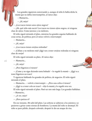 16
Los grandes siguieron conversando y, aunque al niño le había dicho la
mamá que no debía interrumpirlos, al ratico dijo:
—Mamacita...
— ¿Sí, mijo?
— ¿Los icacos tienen unos ojitos negros?
— ¡Ah, qué niño más necio! Los icacos no tienen ojitos negros, ni ninguna
clase de ojitos. Come juicioso y no molestes.
El niño siguió mirando el plato, mientras los grandes seguían hablando de
cosas serias, de política; pero al ratico volvió a interrumpir:
— Mamacita...
— ¿Sí, mijo?
— ¿Los icacos tienen orejitas redondas?
— ¡Cállate y no molestes más! ¡Qué van a tener orejitas redondas ni ninguna
clase de orejas!
El niño siguió mirando su plato. Al ratico dijo:
— Mamacita...
— ¿Sí, mijo?
— ¿Pero bigoticos sí tienen?
— ¡Come y no sigas diciendo tanta bobada! —lo regañó la mamá—. ¡Qué va a
tener bigoticos un icaco!
Y siguieron hablando los grandes de política, de negocios. El niño siguió
mirando el plato.
— Mamacita... —volvió a interrumpir—. ¿Pero una colita sí tienen?
— ¡Qué va a tener cola un icaco! —dijo la mamá y lo regañó otra vez.
El niño siguió mirando el plato. Pasó un rato más largo. Los grandes hablaban.
—Mamacita...
— ¿A ver, mijo?
— ¿Pero paticas sí?
En ese instante, Mi saltó del plato. Las señoras se subieron a los asientos y se
pusieron a gritar como sirenas de bomberos. La mamá del niño se desmayó. El
niño se puso pálido, después colorado, después le dio un ataque de risa.
 