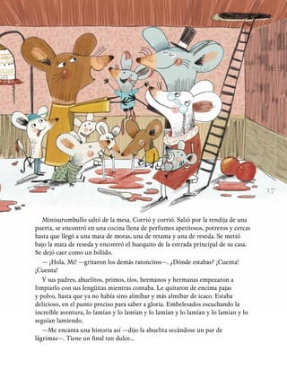 17
Minisurumbullo saltó de la mesa. Corrió y corrió. Salió por la rendija de una
puerta, se encontró en una cocina llena de perfumes apetitosos, potreros y cercas
hasta que llegó a una mata de moras, una de retama y una de reseda. Se metió
bajo la mata de reseda y encontró el huequito de la entrada principal de su casa.
Se dejó caer como un bólido.
— ¡Hola, Mi! —gritaron los demás ratoncitos—. ¿Dónde estabas? ¡Cuenta!
¡Cuenta!
Y sus padres, abuelitos, primos, tíos, hermanos y hermanas empezaron a
limpiarlo con sus lengüitas mientras contaba. Le quitaron de encima pajas
y polvo, hasta que ya no había sino almíbar y más almíbar de icaco. Estaba
delicioso, en el punto preciso para saber a gloria. Embelesados escuchando la
increíble aventura, lo lamían y lo lamían y lo lamían y lo lamían y lo lamían y lo
seguían lamiendo.
—Me encanta una historia así —dijo la abuelita secándose un par de
lágrimas—. Tiene un final tan dulce...
 