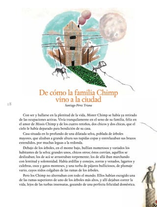 18
De cómo la familia Chimp
vino a la ciudad
Santiago Pérez Triana
Con ser y hallarse en la plenitud de la vida, Mister Chimp se había ya retirado
de las ocupaciones activas. Vivía tranquilamente en el seno de su familia, feliz en
el amor de Missis Chimp y de los cuatro retoños, dos chicos y dos chicas, que el
cielo le había deparado para bendición de su casa.
Casa situada en lo profundo de una dilatada selva, poblada de árboles
mayores, que alzaban a grande altura sus tupidas copas y entrelazaban sus brazos
extendidos, por muchas leguas a la redonda.
Debajo de los árboles, en el monte bajo, bullían numerosos y variados los
habitantes de la selva; grandes unos, chicos otros; éstos corrían, aquéllos se
deslizaban; los de acá se arrastraban torpemente; los de allá iban marchando
con lentitud y solemnidad. Había ardillas y conejos, zorras y venados, lagartos y
culebras, osos y gatos monteses, y una turba de pájaros bulliciosos, de plumaje
vario, cuyos nidos colgaban de las ramas de los árboles.
Pero los Chimp no alternaban con todo el mundo. Ellos habían escogido una
de las ramas superiores de uno de los árboles más altos, y allí dejaban correr la
vida, lejos de las turbas insensatas, gozando de una perfecta felicidad doméstica.
 