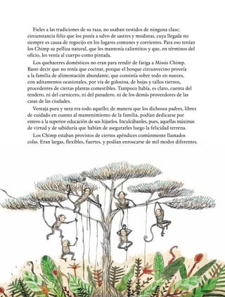 19
Fieles a las tradiciones de su raza, no usaban vestidos de ninguna clase;
circunstancia feliz que los ponía a salvo de sastres y modistas, cuya llegada no
siempre es causa de regocijo en los lugares comunes y corrientes. Para eso tenían
los Chimp su pelliza natural, que les mantenía calientitos y que, en términos del
oficio, les venía al cuerpo como pintada.
Los quehaceres domésticos no eran para rendir de fatiga a Missis Chimp.
Baste decir que no tenía que cocinar, porque el bosque circunvecino proveía
a la familia de alimentación abundante, que consistía sobre todo en nueces,
con aditamentos ocasionales, por vía de golosina, de hojas y tallos tiernos,
procedentes de ciertas plantas comestibles. Tampoco había, es claro, cuenta del
tendero, ni del carnicero, ni del panadero, ni de los demás proveedores de las
casas de las ciudades.
Ventaja pura y neta era todo aquello; de manera que los dichosos padres, libres
de cuidado en cuanto al mantenimiento de la familia, podían dedicarse por
entero a la superior educación de sus hijuelos. Inculcábanles, pues, aquellas máximas
de virtud y de sabiduría que habían de asegurarles luego la felicidad terrena.
Los Chimp estaban provistos de ciertos apéndices comúnmente llamados
colas. Eran largas, flexibles, fuertes, y podían enroscarse de mil modos diferentes.
 