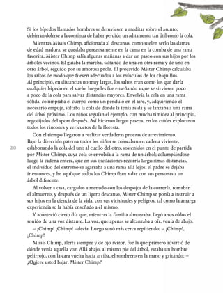 20
Si los bípedos llamados hombres se detuviesen a meditar sobre el asunto,
debieran dolerse a la continua de haber perdido un aditamento tan útil como la cola.
Mientras Missis Chimp, aficionada al descanso, como suelen serlo las damas
de edad madura, se quedaba perezosamente en la cama en la comba de una rama
favorita, Mister Chimp salía algunas mañanas a dar un paseo con sus hijos por los
árboles vecinos. El guiaba la marcha, saltando de una en otra rama y de uno en
otro árbol, seguido por su amorosa prole. El precavido Mister Chimp calculaba
los saltos de modo que fuesen adecuados a los músculos de los chiquillos.
Al principio, en distancias no muy largas, los saltos eran como los que daría
cualquier bípedo en el suelo; luego les fue enseñando a que se sirviesen poco
a poco de la cola para salvar distancias mayores. Envolvía la cola en una rama
sólida, columpiaba el cuerpo como un péndulo en el aire, y, adquiriendo el
necesario empuje, soltaba la cola de donde la tenía asida y se lanzaba a una rama
del árbol próximo. Los niños seguían el ejemplo, con mucha timidez al principio,
regocijados del sport después. Así hicieron largos paseos, en los cuales exploraron
todos los rincones y vericuetos de la floresta.
Con el tiempo llegaron a realizar verdaderas proezas de atrevimiento.
Bajo la dirección paterna todos los niños se colocaban en cadena viviente,
eslabonando la cola del uno al cuello del otro, sostenidos en el punto de partida
por Mister Chimp, cuya cola se envolvía a la rama de un árbol; columpiándose
luego la cadena entera, que en sus oscilaciones recorría larguísimas distancias,
el individuo del extremo se agarraba a una rama allá lejos, el padre se dejaba
ir entonces, y he aquí que todos los Chimp iban a dar con sus personas a un
árbol diferente.
Al volver a casa, cargados a menudo con los despojos de la correría, tomaban
el almuerzo, y después de un ligero descanso, Mister Chimp se ponía a instruir a
sus hijos en la ciencia de la vida, con sus vicisitudes y peligros, tal como la amarga
experiencia se la había enseñado a él mismo.
Y aconteció cierto día que, mientras la familia almorzaba, llegó a sus oídos el
sonido de una voz distante. La voz, que apenas se alcanzaba a oír, venía de abajo.
– ¡Chimp! ¡Chimp! –decía. Luego sonó más cerca repitiendo: – ¡Chimp!,
¡Chimp!
Missis Chimp, alerta siempre y de ojo avizor, fue la que primero advirtió de
dónde venía aquella voz. Allá abajo, al mismo pie del árbol, estaba un hombre
pelirrojo, con la cara vuelta hacia arriba, el sombrero en la mano y gritando: –
¿Quiere usted bajar, Mister Chimp?
 