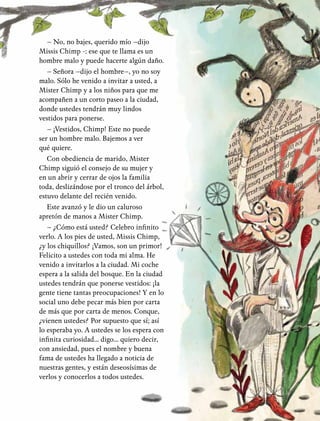 21
– No, no bajes, querido mío –dijo
Missis Chimp -: ese que te llama es un
hombre malo y puede hacerte algún daño.
– Señora –dijo el hombre–, yo no soy
malo. Sólo he venido a invitar a usted, a
Mister Chimp y a los niños para que me
acompañen a un corto paseo a la ciudad,
donde ustedes tendrán muy lindos
vestidos para ponerse.
– ¡Vestidos, Chimp! Este no puede
ser un hombre malo. Bajemos a ver
qué quiere.
Con obediencia de marido, Mister
Chimp siguió el consejo de su mujer y
en un abrir y cerrar de ojos la familia
toda, deslizándose por el tronco del árbol,
estuvo delante del recién venido.
Este avanzó y le dio un caluroso
apretón de manos a Mister Chimp.
– ¿Cómo está usted? Celebro infinito
verlo. A los pies de usted, Missis Chimp,
¿y los chiquillos? ¡Vamos, son un primor!
Felicito a ustedes con toda mi alma. He
venido a invitarlos a la ciudad. Mi coche
espera a la salida del bosque. En la ciudad
ustedes tendrán que ponerse vestidos: ¡la
gente tiene tantas preocupaciones! Y en lo
social uno debe pecar más bien por carta
de más que por carta de menos. Conque,
¿vienen ustedes? Por supuesto que sí; así
lo esperaba yo. A ustedes se los espera con
infinita curiosidad... digo... quiero decir,
con ansiedad, pues el nombre y buena
fama de ustedes ha llegado a noticia de
nuestras gentes, y están deseosísimas de
verlos y conocerlos a todos ustedes.
 